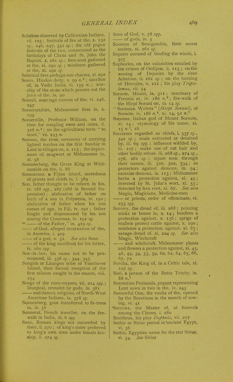 Solstices observed by Californian Indians, vii. 125 ; festivals of fire at the, x. 132 sq., 246, 247. 331 sq.; the old pagan festivals of the two, consecrated as the birthdays of Christ and St. John the Baptist, X. 181 sq.\ fern-seed gathered at the, xi. 290 sq. ; mistletoe gathered at the, xi. 291 sq. Solstitial fires perhaps sun-charms, xi. 292 Soma, Hindoo deity, x. 99 ; sacrifice of, in Vedic India, iii. 159 n. ; wor- ship of the stone which presses out the juice of the, ix. 90 Somali, marriage custom of the, vi. 246, 247 Somersetshire, Midsummer fires m, x. 199 Somerville, Professor William, on the time for coupling ewes and rams, ii. 328 «.■*; on the agricultural term  to stool, vii. 193 n. Somme, the river, ceremony of carrying lighted torches on the first Sunday in Lent in villages on, x. 113 ; the depa rt- ment of, mugwort at Midsummer in, xi. 58 Sommerberg, the Grass King at Whit- suntide on the, ii. 86 Somosomo, a Fijian island, sacredness of priests and chiefs in, i. 389 Son, father thought to be reborn in his, iv. 188 sqq., 287 (288 in Second Im- pression) ; abdication of father on birth of a son in Polynesia, iv. 190 ; abdication of father when his son comes of age, in Fiji, iv. 191 ; father fought and dispossessed by his son among the Corannas, iv. 191 sq.  of the Father, ix. 419 sq. of God, alleged incarnation of the, in America, i. 409 of a god, v. 51. See also Sons of the king sacrificed for his father, iv. 160 sqq. Son-in-law, his name not to be pro- nounced, iii. 338 sq., 344, 345 Songish or Lkungen tribe of Vancouver Island, their formal reception of the first salmon caught in the season, viii. 254 Songs of the corn-reapers, vii. 214 sqq.; liturgical, revealed by gods, ix. 381 and dances, religious, of North-West American Indians, ix. 378 sq. Sonnenberg, gout transferred to fir-trees in, ix. 56 Sonnerat, French traveller, on the fire- walk in India, xi. 6 sqq. Sons, Roman kings not succeeded by their, ii. 270 ; of king's sister preferred to king's own sons under female kin- ship, ii. 274 sq^ Sons of God, v. 78 sqq. of gods, iv. s Soosoos of Senegambia, their secret society, xi. 261 sq. Sopater accused of binding the winds, i. 325 Sophocles, on the calamities entailed by the crimes of Oedipus, ii. 115 ; on the wooing of Dejanira by the river Achelous, ii. 161 sq. ; on the burning of Hercules, v. iii ; his play Tripto- letims, vii. 54 Soracte, Mount, ix. 311 ; sanctuary of Feronia at, iv. 186 fire-walk of the Hirpi Sorani on, xi. 14 sq.  Soranian Wolves [Hirpi Sorani), at Soracte, iv. 186 n.'^, xi. 14, 91 Sofanus, Itahan god of Mount Soracte, xi. 14 ; etymology of his name, xi. 15 n.^, 16 Sorcerers regarded as chiefs, i. 337 sq., 342 sq. ; souls extracted or detained by, iii. 69 sqq. \ influence wielded by, iii. 107 ; make use of cut hair and other bodily refuse, iii. 26% sq., 274 sq., 278, 281 sq. ; injure men through their names, iii. 320, 322, 334; as protectors against demons, ix. 94; exorcize demons, ix. 113; Midsummer herbs a protection against, xi. 45 ; detected by St. John's wort, xi. 55 ; detected by fern root, xi. 67. See also Magic, Magicians, Medicine-men or priests, order of effeminate, vi. 253 m- Sorcery, the dread of, iii. 268 ; pointing sticks or bones in, x. 14 ; bonfires a protection against, x. 156 ; sprigs of mullein protect cattle against, x. 190 ; mistletoe a protection against, xi. 85 ; savage dread of, xi. 224 sq. See also Magic, Witchcraft and witchcraft. Midsummer plants and flowers a protection against, xi. 45, 46, 49, 54, 55, 59, 60, 62, 64, 65, 66, 67, 72 Sorcha, the King of, in a Celtic tale, xi. 127 sq. Son, a person of the Batta Trinity, ix. 88 «.i Sorrentine Peninsula, puppet representing Lent sawn in two in the, iv. 245 Sorrowful One, the vaults of the, opened by the Boeotians in the month of sow- ing, vi. 41 'Sorrows, the Master of, at funerals among the Chams, i. 280 Sositheus, his play Daplmis, vii. 217 Sothic or Siriac period in'ancient Egypt, vi. 36 Sothis, Egyptian name for the star Sirius, vi. 34. See Sirius