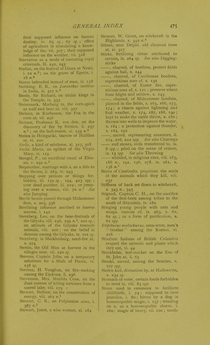 their supposed influence on human destiny, iv. 65 sq., 67 sq. ; effect of agriculture in stimulating a know- ledge of the, vii. 307 ; their supposed influence on the weather, vii. 318 Starvation as a mode of executing royal criminals, iii. 242, 243 Statius, on the festival of Diana at Nemi, i. 12 M.2 ; on the grove of Egeria, i. 18 Statue beheaded instead of man, iv. 158 Stebbing, E. B., on Loranihus vesli/us in India, xi. 317 71.'^ Steele, Sir Richard, on titular kings in the Temple, ix. 333 Steiermark, Marburg in, the corn-spirit as wolf and bear at, viii. 327 Steinau, in Kurhessen, the Fox in the corn at, vii. 296 Steinen, Professor K. von den, oh the discovery of fire by friction, ii. 257 w.i ; on the bull-roarer, xi. 233 n.^ Steinn in Hringariki, barrow of Halfdan at, vi. 100 Stelis, a kind of mi.<;tletoe, xi. 317, 318 S/ella Maris, an epithet of the Virgin Mary, vi. 119 Stengel, P., on sacrificial ritual of Eleu- sis, v. 292 n.^ Stepmother, marriage with a, as a title to the throne, ii. 283, iv. 193 Stepping over persons or things for- bidden, iii. 1595^., 194, 423 sqq. ; over dead panther, iii. 219; or jirmp- ing over a woman, viii. 70 n.^ See also Jumping Sterile beasts passed through Midsummer fires, X. 203, 338 Sterilizing influence ascribed to barren women, i. 142 Sternberg, Leo, on the bear-festivals of the Gilyaks, viii. 196, 199 w.-', zoisq.; on attitude of the Gilyaks towards animals, viii. 206 ; on the belief in demons among the Gilyaks, ix. loi sq. Sternberg, in Mecklenburg, need-fire at, X. 274 Stettin, the Old Man at harvest in the villages near, vii. 220 sq. Stevens, Captain John, on a temporary substitute for a Shah of Persia, iv. 158 sq. Stevens, H. Vaughan, on fire-making among the Djakuns, ii. 236 Stevenson, Mrs. Matilda Coxe, on the Zuni custom of killing tortoises from a sacred lake, viii. 179 » Stewart, Balfour, on the conservation of energy, viii. 262 Stewart, C. S., on Polynesian atua, i. 387 n.y Stewart, Jonet, a wise woman, xi. 184 Stewart, W. Grant, on witchcraft in the Highlands, x. 342 w.* Stheni, near Delphi, old chestnut trees at, xi. 317 Sticks, fertilizing virtue attributed to certain, ix. 264 sq. See also Digging- sticks , charred, of bonfires, protect fields against hail, x. 144 , charred, of Candlemas bonfires, superstitious uses of, x. 131 , charred, of Easter fire, super- stitious uses of, X. 121 ; preserve wheat from blight and mildew, x. 143 , charred, of Midsummer bonfires, planted in the fields, x. 165, 166, 173, 174; a charm against lightning and foul weather, x. 174, 187, 188, 190 ; kept to make the cattle thrive, x. 180 ; thrown into wells to improve the water, X. 184 ; a protection against thunder, X. 184, 192 , sacred, representing ancestors, ii. 214, 216, 222 sqq. See also Churinga and stones, evils transferred to, ix. 8 sqq. ; piled on the scene of crimes, ix. 13 sqq. See also Throwing whittled, in religious rites, viii. 185, 186 n., 192, 196, 278, ix. 261, X. 138 Stiens of Cambodia propitiate the souls of the animals which they kill, viii. 237 Stiffness of back set down to witchcraft, ■ X. 343 n., 345 .Stigand, Captain C. H., on the sacrifice of the first-born among tribes to the south of Abyssinia, iv. 182 Stinging young people with ants and wasps, custom of, ix. 263, x. 61, 62 sq. ; as a form of purification, x. 61 sqq. Stipitwus malachurus, emu-wren, men's brother among the Kurnai, xi. 216 Stlatlum Indians of British Columliia respect the animals and plants which they eat, vi. 44 Stockholm, leaf-market on the Eve of St. John at, ii. 65 Stocks, sacred, among the Semites, v. 107 sqq. Stolen kail, divination by, at Hallowe'en, X. 234 sq. Stomach of eater, certain foods forbidden to meet in, viii. 83 sqq. Stone used in ceremony to facilitate childbirth, i. 74 ; supposed to cure jaundice, i. 80 ; bitten by a dog in homoeopathic magic, i. 157 ; treading on a, as a homoeopatliic charm, i. 160; magic of heavy, vii. 100; tooth-