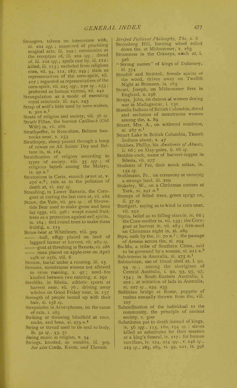 Strangers, taboos on intercourse with, iii. loi sqq. ; suspected of practising magical arts, iii. 102 ; ceremonies at the reception of, iii. 102 sqq. ; dread of, iii. 102 sqq. \ spells cast by, iii. 112 ; .killed, iii. 113 ; excluded from religious rites, vii. 94, iii, 187, 249 ; slain as representatives of the corn-spirit, vii. 217 ; regarded as representatives of the corn-spirit, vii. 225 sqq., 230 sq., 253 ; preferred as human victims, vii. 242 Strangulation as a mode of executing royal criminals, iii. 242, 243 Strap of wolf's hide used by were-wolves, X. 310 n.^ Strata of religion and society, viii. 36 sq. Strath' Fillan, the harvest Cailleach (Old Wife) in, vii. 166 Strathpeffer, in Ross-shire, Beltane ban- nocks near, x. 153 Strathspey, sheep passed through a hoop of rowan on All Saints' Day and Bel- tane in, xi. 184 Stratification of religion according to types of society, viii. 35 sqq. ; of religious beliefs among the Malays, i.x. 90 n.^ Stratonicea in Caria, eunuch priest at, v. 270 ; rule as to the pollution of death at, vi. 227 sq. Straubing, in Lower Bavaria, the Corn- goat at cutting the last corn at, vii. 282 Straw, the Yule, vii. 301 sq. ; of Shrove- tide Beai- used to make geese and hens lay eggs, viii. 326 ; wrapt round fruit- trees as a protection against evil spirits, ix. 164 ; tied round trees to make them fruitful, x. 115 Straw-bear at Whittlesey, viii. 329 -bull, effigy placed on land of laggard larmer at harvest, vii. 289 sq. goat at threshing in Bavaria, vii. 286 -man placed on apple-tree on April 24th or 25th, viii. 6 Stream, burial under a running, iii. 15 Streams, menstruous women not allowed to cross running, x. 97 ; need-fire kindled between two running, x. 292 Strehlitz, in Silesia, athletic sports at harvest near, vii. 76; driving away witches on Good Friday near, ix. 157 Strength of people bound up with their hair, xi. 158 sq. Strepsiades in Aristophanes, on the cause of rain, i. 285 Striking or throwing blindfold at corn, cocks, and hens, xi. 279 String or thread used to tie soul to body, iii. 32 sq.. 43, 51 String music in religion, v. 54 Strings, knotted, as anmlets, iii. 309. See also Cords, Knots, and Threads Striped Pe/tuoal Philosophy, The, x. 6 Stromberg Hill, burning wheel rolled down the, at Midsummer, x. 163 Stromness in the Orkneys, wUch at, i. 326  Strong names of kings of Dahomey, iii- 374 Strudeli and Stratteli, female spn-its ol the wood, driven away on Twelfth Night at Brunnen, ix. 165 Strutt, Joseph, on Midsummer fires in England, x. 196 Struys, John, on dances of women diu;ing war in Madagascar, i. 131 Stseelis Indians of British Columbia, dread and seclusion of menstruous women among the, x. 89 Stuart, Mrs. A., on withered mistletoe, xi. 287 n.^ Stuart Lake in British Columbia, Tinneh Indians about, x. 47 Stubbes, Phillip, his Anatomie of Abuses, ii. 66 ; on May-poles, ii. 66 sq. Stubble-cock, name of harvest-supper in Silesia, vii. 277 Students of Fez, their mock sultan, iv. 152 sq. Stuhlmann, Fr., on ceremony at entering a strange land, iii. 109 Stukeley, W., on a Christmas custom at York, xi. 291 Stumps of felled trees, green sprigs on, ii. 37 sq. Stuttgart, saying astoivind in corn near, vii. 292 Styria, belief as to falling stars in, iv. 66 ; the Corn-mother in, vii. 133; the Corn- goat at harvest in, vii. 283 ; fern-seed on Christmas night in, xi. 289 Styx, oath by the, iv. 70 w.^ ; the passage of Aeneas across the, xi. 294 Su-Mu, a tribe of Southern China, said to be governed by a woman, vi. 211 n.^ Sub-totems in Australia, xi. 275 Subincision, use of blood shed at, i. 92, 94 sq. ; among the aborigines of Central Australia, i. 92, 93, 95, 97, 154; in South-Eastern Australia, i. 202 ; at initiation of lads in Australia, xi. 227 sq., 234, 235 Sublician bridge at Rome, puppets of rushes annually thrown from the, viii. 107 Subordination of the individual to the community, the principle of ancient society, v. 300- Substitutes put to death instead of kings, iv. 56 sqq., 115, 160, 194 sq. ; slaves killed as substitutes for their masters at a king's funeral, iv. 117 ; for human sacrifices, iv. 124, 214 sqq., v. 146 sq., 219 sq., 285, 289, vi. 99, 221, ix. 396