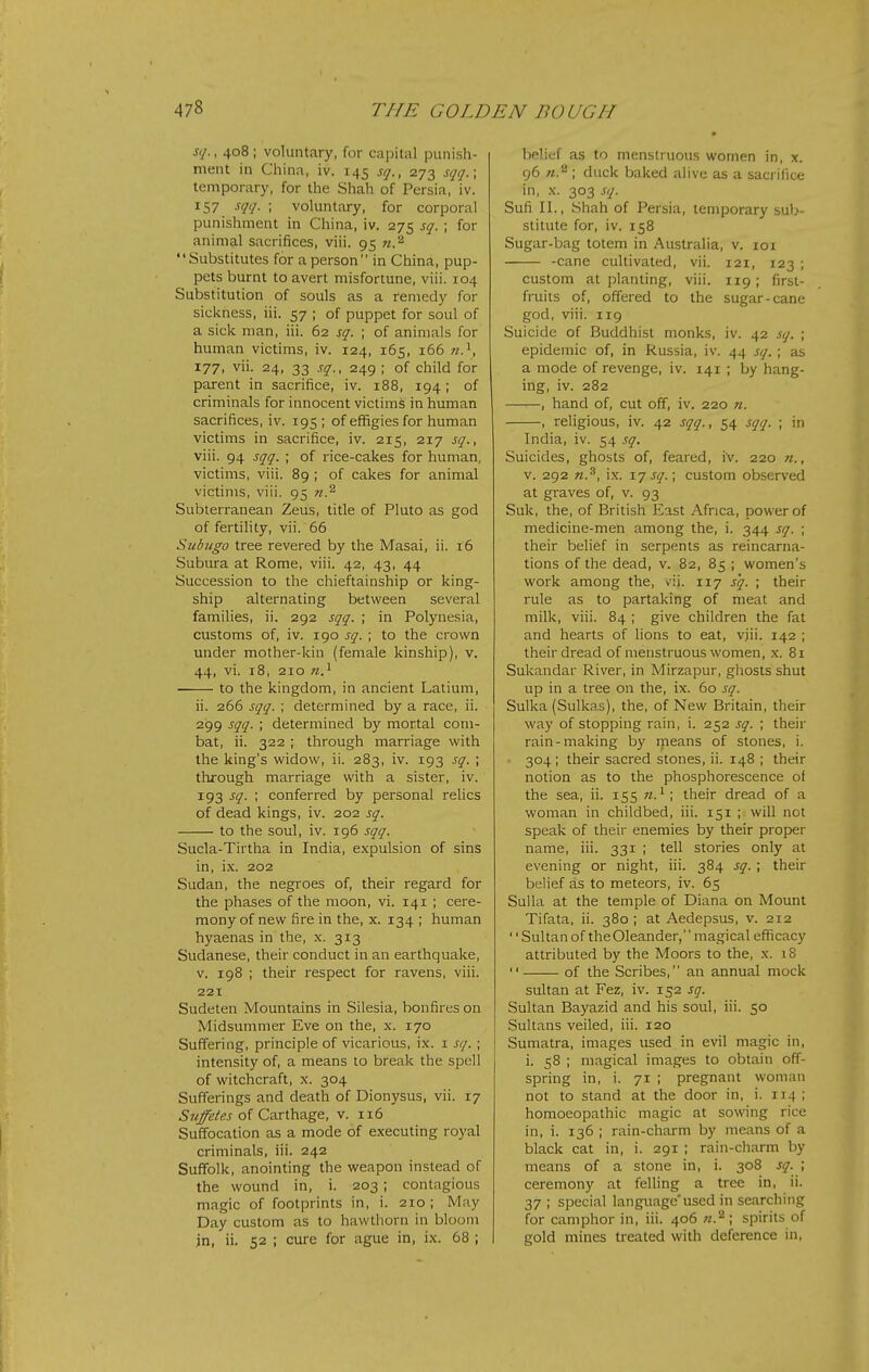 Si/. , 408 ; voluntary, for capital punish- ment in China, iv. 145 s//., 273 st/t/.; temporary, for the Shah of Persia, iv. 157 ■'I'/- ; voluntary, for corpora! punishment in China, iv. 275 sg. ; for animal sacrifices, viii. 95 n.^ Substitutes for a person in China, pup- pets burnt to avert misfortune, viii. 104 Substitution of souls as a remedy for sickness, iii. 57 ; of puppet for soul of a sick man, iii. 62 sf. ; of animals for human victims, iv. 124, 165, 166 177, vii. 24, 33 sq., 249 ; of child for parent in sacrifice, iv. 188, 194; of criminals for innocent victims in human sacrifices, iv. 195; of effigies for human victims in sacrifice, iv. 215, 217 sq., viii. 94 st/g. ; of rice-cakes for human, victims, viii. 89 ; of cakes for animal victims, viii. 95 n.^ Subterranean Zeus, title of Pluto as god of fertility, vii. 66 Subugo tree revered by the Masai, ii. 16 Subura at Rome, viii. 42, 43, 44 Succession to the chieftainship or king- ship alternating between several families, ii. 292 sqq. ; in Polynesia, customs of, iv. 190 sq. ; to the crown under mother-kin (female kinship), v. 44, vi. 18, 210 «.i to the kingdom, in ancient Latium, ii. 266 sqq. ; determined by a race, ii. 299 sqq. ; determined by mortal com- bat, ii. 322 ; through marriage with the king's widow, ii. 283, iv. 193 sq. ; through marriage with a sister, iv. 193 sq. ; conferred by personal relics of dead kings, iv. 202 sq. to the soul, iv. 196 sqq. Sucla-Tirtha in India, expulsion of sins in, ix. 202 Sudan, the negroes of, their regard for the phases of the moon, vi. 141 ; cere- mony of new fire in the, x. 134 ; human hyaenas in the, x. 313 Sudanese, their conduct in an earthquake, V. 198 ; their respect for ravens, viii. 221 Sudeten Mountains in Silesia, bonfires on Midsummer Eve on the, x. 170 Suffering, principle of vicarious, ix. i sq. ; intensity of, a means to break the spell of witchcraft, x. 304 Sufferings and death of Dionysus, vii. 17 ^zz/e/w of Carthage, v. 116 Suffocation as a mode of executing royal criminals, iii. 242 Suffolk, anointing the weapon instead of the wound in, i. 203; contagious magic of footprints in, i. 210 ; May Day custom as to hawthorn in bloom jn, ii. 52 ; cure for ague in, ix. 68 ; belief as to menstruous women in, x. 96 }t.^ ; duck baked alive as a sacrifice in, X. 303 .iq. Sufi II., Shah of Persia, temporary sub- stitute for, iv. 158 Sugar-bag totem in Australia, v. loi -cane cultivated, vii. 121, 123 ; custom at planting, viii. 119; first- fruits of, offered to the sugar-cane god, viii. 119 Suicide of Buddhist monks, iv. 42 sq. ; epidemic of, in Russia, iv. 44 sq. ; as a mode of revenge, iv. 141 ; by hang- ing, iv. 282 , hand of, cut off, iv. 220 n. , religious, iv. 42 sqq., 54 sqq. ; in India, iv. 54 sq. Suicides, ghosts of, feared, iv. 220 n., V. 292 n.^, ix. 17 sq.; custom observed at graves of, v. 93 Suk, the, of British East Africa, power of medicine-men among the, i. 344 sq. ; their belief in serpents as reincarna- tions of the dead, v. 82, 85 ; women's work among the, vii. 117 s'q. ; their rule as to partaking of meat and milk, viii. 84 ; give children the fat and hearts of lions to eat, viii. 142 ; their dread of menstruous women, x. 81 Sukandar River, in Mirzapur, ghosts shut up in a tree on the, ix. 60 sq. Sulka (Sulkas), the, of New Britain, their way of stopping rain, i. 252 sq. ; their rain-making by means of stones, i. 304; their sacred stones, ii. 148 ; their notion as to the phosphorescence of the sea, ii. 155 w.^ their dread of a woman in childbed, iii. 151 ; will not speak of their enemies by their proper name, iii. 331 ; tell stories only at evening or night, iii. 384 sq. ; their belief as to meteors, iv. 65 Sulla at the temple of Diana on Mount Tifata, ii. 380 ; at Aedepsus, v. 212 '' Sultan of the Oleander, magical efficacy attributed by the Moors to the, x. iS  of the Scribes, an annual mock sultan at Fez, iv. 152 sg. Sultan Bayazid and his soul, iii. 50 Sultans veiled, iii. 120 Sumatra, images used in evil magic in, i. 58 ; magical images to obtain off- spring in, i. 71 ; pregnant woman not to stand at the door in, i. 114 ; homoeopathic magic at sowing rice in, i. 136 ; rain-cliarm by means of a black cat in, i. 291 ; rain-charm by means of a stone in, i. 308 sq. \ ceremony at felling a tree in, ii. 37 ; special languageused in searching for camphor in, iii. 406 ; spirits of gold mines treated with deference in.