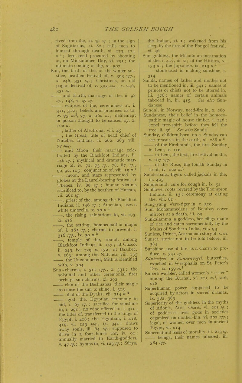 rived from the, xi. 7,1 sq. ; \\\ the sign of Sagiltaiius, xi. 82 ; calls men to himself through death, xi. 173, 174 fern-seed procured by shooting at, on Midsummer Day, xi. 291 ; the ultimate cooling of the, xi. 507 Sun, the birth of the, at the winter sol- stice, heathen festival of, v. 303 sqq., X. 246, 331 sq. ; Christmas, an old pagan festival of, v. 303 sqq., x. 246, 331 •f<7- and Earth, marriage of the, ii. 98 sq., 148, V. 47 sq. , eclipses of the, ceremonies at, i. 311, 312 ; beliefs and practices as to, iv. 73 71.^, 77, X. 162 «. ; defilement or poison thought to be caused by, x. 162 n. ■ , father of Alectrona, viii. 45 , the Great, title of head chief of Natchez Indians, ii. 262, 263, viii. 77 sqq. and Moon, their marriage cele- brated by the Blackfoot Indians, ii. 146 sq. ; mythical and dramatic mar- riage of, iv. 71, 73 sq., 78, 87 sq., 90, 92, 105 ; conjunction of, viii. 15 n.^ , moon, and stars represented by globes at,the Laurel-bearing festival at Thebes, iv. 88 sq. ; human victims sacrificed to, by the heathen of Harran, vii. 261 sq. , priest of the, among the Blackfoot Indians, ii. 146 sq. ; Athenian, uses a white umbrella, x. 20 7/.^ , the rising, salutations to, vi. 193, ix. 416 , the setting, homoeopathic magic of, i. 165 sq. ; charms to prevent, i. 316 sqq., ix. 30 n.^ , temple of the, round, among Blackfoot Indians, ii. 147 ; at Cuzco, ii. 243, ix.' 129, X. 132 ; at Baalbec, V. 163 ; among the Natchez, viii. 135 , the Unconquered, Mithra identified with, v. 304 Sun-charms, i. 311 sqq., x. 331; the solstitial and other ceremonial fires perhaps sun-charms, xi. 292 clan of the Bechuanas, their magic to cause the sun to shine, i. 313 dial of the Dyaks, vii. 314 «.* god, the, Egyptian ceremony to aid, i. 67 sq. ; sacrifice for sunshine to, i. 291 ; no wine offered to, i. 311 ; the titles of, transferred to the kings of Egypt, i. 418 ; the Egyptian, i. 418, 419, vi. 123 sqq., ix. 341; draws away souls, iii. 64 sq.; supposed to drive in a four-horse car, iv. 91 ; annually married to Earth-goddess, v. 47 sq.; hymns to, vi. 123 sq.; Sftrya, the Indian, xi. i ; wakened from his sleep by the fires of the Pongol festival, xi. 46 Sun goddess, tiie Mikado an incarnation of the, i. 417, iii. 2 ; of the Hittites, v. 133 n. ; the Japanese, ix. 213 n.^ stone used in making sunshine, i. 314 Sunda, names of father and mother not to be mentioned in, iii. 341 ; names of princes or chiefs not to be uttered in, iii. 376; names of certain animals tabooed in, iii. 415. See also Sun- danese Sundal, in Norway, need-fire in, x. 280 Sundanese, their belief in the homoeo- pathic magic of house timber, i. 146 ; expel tree-spirit before they fe!l the tree, ii. 36. See also Sunda Sunday, children bom on a Sunday can see treasures in the earth, xi. 288 of the Firebrands, the first Sunday in Lent, x. 110 in Lent, the first, fire-festival on the, X. 107 sqq. of the Rose, the fourth Sunday in Lent, iv. 222 n.^ Sunderbans, tigers called jackals in tiie, iii. 403 Sunderland, cure for cough in, ix. 52 Sunflower roots, revered by theThompson Indians, ii. 13 ; ceremony at eating the, viii. 81 Sung-yang, vvere-tiger in, x. 310 Suni Mohammedans of Bombay cover mirrors at a death, iii. 95 Sunkalamma, a goddess, her effigy made of rice and eaten sacramentally by the Malas of Southern India, viii. 93 Sunless, Prince, Acarnanian story of, x. 21 Sunset, stories not to be told before, iii. 384 Sunshine, use of fire as a charm to pro- duce, X. 341 sq. Siintevogel or Sunnenvogel, butterflies, expelled in Westphalia on St. Peter's Day, i.x. 159 n.^ Superb warbler, called women's sister  among the Kurnai, xi. 215 n.^, 216, 218 Superhuman power supposed to be acquired by actors in sacred dramas, ix. 382, 383 Superiority of the goddess m the myths of Adonis, Attis, Osiris,' vi. 201 sq. ; of goddesses over gods in societies organized on mother-kin, vi. 202 sqq.; legal, of women over men in ancient Egypt, vi. 214 Supernatural basis of morality, ni. ■2Ti3-y- beings, their names tabooed, iii. 384 sqq.