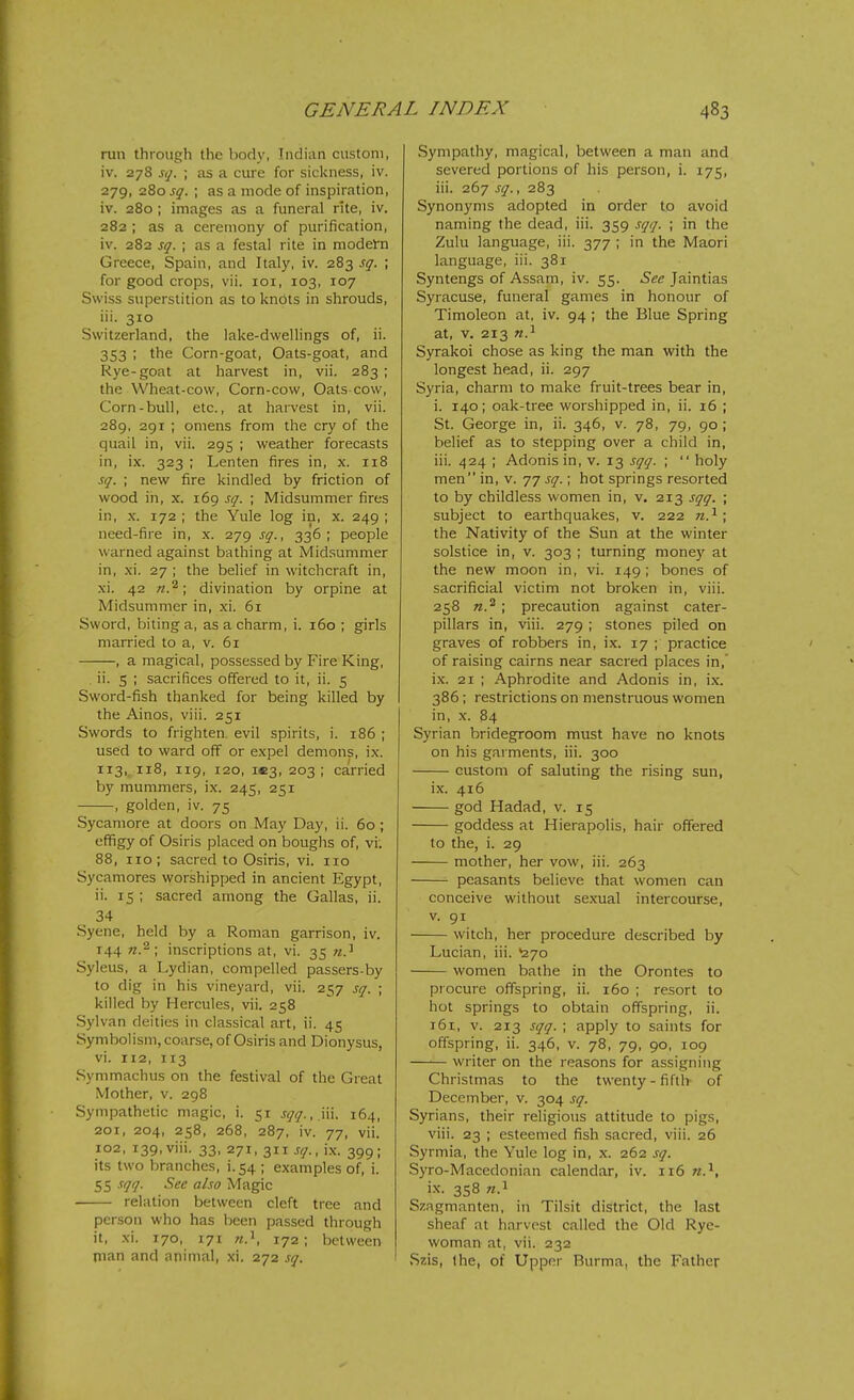 run through the body, Iiidiun custom, iv. 278 sq. ; as a cui-e for sickness, iv. 279, 280 sq. ; as a mode of inspiration, iv. 280 ; images as a funeral rite, iv. 282 ; as a ceremony of purification, iv. 282 sq. ; as a festal rite in modetn Greece, Spain, and Italy, iv. 283 sq. ; for good crops, vii. loi, 103, 107 Swiss superstition as to knots in shrouds, iii. 310 Switzerland, the lake-dwellings of, ii. 353 ; the Corn-goat, Oats-goat, and Rye-goat at harvest in, vii. 283 ; the Wheat-cow, Corn-cow, Oats-cow, Corn-bull, etc., at harvest in, vii. 289, 291 ; omens from the cry of the quail in, vii. 295 ; weather forecasts in, ix. 323 ; Lenten fires in, x. 118 sq. ; new fire kindled by friction of wood in, X. 169 sq. ; Midsummer fires in, X. 172 ; the Yule log in, x. 249 ; need-fire in, x. 279 sq., 336; people warned against bathing at Midsummer in, xi. 27 ; the belief in witchcraft in, xi. 42 divination by orpine at Midsummer in, xi. 61 Sword, biting a, as a charm, i. 160 ; girls married to a, v. 5i , a magical, possessed by Fire King, ii. 5 ; sacrifices offered to it, ii. 5 Sword-fish thanked for being killed by the Ainos, viii. 251 Swords to frighten evil spirits, i. 186 ; used to ward off or expel demons, ix. 113, 118, 119, 120, i«3, 203 ; carried by mummers, ix. 245, 251 , golden, iv. 75 Sycamore at doors on May Day, ii. 60; effigy of Osiris placed on boughs of, vi. 88, 110; sacred to Osiris, vi. no Sycamores worshipped in ancient Egypt, ii. 15 ; sacred among the Gallas, ii. 34 Syene, held by a Roman garrison, iv. 144 inscriptions at, vi. 35 n.^ Syleus, a Lydian, compelled passers-by to dig in his vineyard, vii. 257 sq. ; killed by Hercules, vii. 258 Sylvan deities in classical art, ii. 45 Symbolism, coarse, of Osiris and Dionysus, vi. 112, 113 Symmachus on the festival of the Great Mother, v. 298 Sympathetic magic, i. 51 sqq.,y<\. 164, 201, 204, 258, 268, 287, iv. 77, vii. 102, 139, viii. 33, 271, 311 sq.,\x. 399; its two branches, i. 54 ; examples of, i. 55 sqq. See also Magic relation between cleft tree and person who has been passed through it, xi. 170, 171 172; between man and animal, xi. 272 sq. Sympathy, magical, between a man and severed portions of his person, i. 175, iii. 267 sq., 283 Synonyms adopted in order to avoid naming the dead, iii. 359 sqq. ; in the Zulu language, iii. 377 ; in the Maori language, iii. 381 Syntengs of Assam, iv. 55. See Jaintias Syracuse, funeral games in honour of Timoleon at, iv. 94 ; the Blue Spring at, V. 213 n.^ Syrakoi chose as king the man with the longest head, ii. 297 Syria, charm to make fruit-trees bear in, i. 140; oak-tree worshipped in, ii. 16 ; St. George in, ii. 346, v. 78, 79, 90 ; belief as to stepping over a child in, iii. 424 ; Adonis in, v. 13 sqq. ;  holy men in, v. 77 sq.; hot springs resorted to by childless women in, v. 213 sqq. ; subject to earthquakes, v. 222 n.^ \ the Nativity of the Sun at the winter solstice in, v. 303 ; turning mone)' at the new moon in, vi. 149 ; bones of sacrificial victim not broken in, viii. 258 n.^ ; precaution against cater- pillars in, viii. 279 ; stones piled on graves of robbers in, ix. 17 ; practice of raising cairns near sacred places in,' ix. 21 ; Aphrodite and Adonis in, ix. 386; restrictions on menstruous women in, X. 84 Syrian bridegroom must have no knots on his garments, iii. 300 custom of saluting the rising sun, ix. 416 god Hadad, v. 15 goddess at Hierapolis, hair offered to the, i. 29 mother, her vow, iii. 263 peasants believe that women can conceive without sexual intercourse, V. 91 witch, her procedure described by Lucian, iii. ^270 women bathe in the Orontes to procure offspring, ii. 160 ; resort to hot springs to obtain offspring, ii. 161, V. 213 sqq. ; apply to saints for offspring, ii. 346, v. 78, 79, 90, 109 writer on the reasons for assigning Christmas to the twenty-fifth of December, v. 304 sq. Syrians, their religious attitude to pigs, viii. 23 ; esteemed fish sacred, viii. 26 Syrmia, the Yule log in, x. 262 sq. Syro-Macedonian calendar, iv. 116 «.^, ix. 358 «.i Szagmanten, in Tilsit district, the last sheaf at harvest called the Old Rye- woman at, vii. 232 .Szis, Ihe, of Upper Burma, the Father