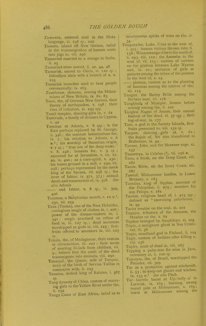 Tamaniu, external soul in the Mota language, xi. 198 sq., 220 Tamara, island off New Guinea, belief in the transmigration of human souls into pigs in, viii. 296 Tamarind married to a mango in India, Tamarind-trees sacred, ii. 42, 44, 46 Tamarisk, sacred to Osiris, vi. no sq. ; Isfendiyar slain with a branch of a, x. 105 Tamarisk branches used to beat people ceremonially, ix. 263 Tambara7i, demons, among the Melan- esians of New Britain, ix. 82, 83 Tami, the, of German New Guinea, their theory of earthquakes, v. 198 ; their rites of initiation, xi. 239 sqq. Tamil temples, dancing-girls in, v. 61 Tamirads, a family of diviners in Cyprus, V. 42 Tammuz or Adonis, v. 6 sqq.\ in the East perhaps replaced by St. George, ii. 346 ; the summer lamentations for, iv. 7 ; his relation- to Adonis, v. 6 «.i; his worship of Sumerian origin, V. 7 sq.; true son of the deep water, V. 8, 246; laments for, v. 9 sq. ; mourned for at Jerusalem, v. 11, 17, 20, ix. 400 ; as a corn-spirit, v. 230 ; his bones ground in a mill, v. 230, vii. 258 ; perhaps represented by the mock king of the Sacaea, vii. 258 sq.; the lover of Ishtar, i.x. 371, 373'. annual death and resurrection of, ix. 398. See also Adonis and Ishtar, v. 8 sq., ix. 399, 4°^ . , 1 Tammuz, a Babylonian month, v. 10 n. , 230, vii. 259 Tana (Tanha), one of the New Hebrides, contagious magic of clothes in, i. 206 ; power of the disease-makers in, i. 341 ; magic practised on refuse of food in, iii. 127 sq. ; dead ancestors worshipped as gods in, viii. 125 ; first- fruits offered to ancestors in, viii. 125 Tanala, the, of Madagascar, their custom at circumcision, iii. 227 ; their mode of averting ill-luck from children, vii. 9; believe that the souls of the dead transmigrate into animals, viii. 290 Tanaquil, the Queen, wife of Tarquin, story of the birth of Servius Tulhus in connexion with, ii. 19S Tanatoa, deified king of Raiatea, 1. 387 Ta^ng dynasty of China, custom of marry- ing girls to the Yellow River under the, Tanga^Coast of East Africa, belief as to mi.t,chievous spirits of trees on the, ii' 34 Tanganyika, Lake, Urua to the west ol, i. 395 ; human victims thrown into, ii. 158; Winamwanga tribe to the south of, ii. 293, viii. 112 ; the Awemba to the west of, vii. 115; custom of carriers on the plateau between Lake Nyassa and, ix. 10; seclusion of girls at puberty among the tribes of the plateau to the west of, x. 24 plateau, custom as to the planting of bananas among the natives of the, vii. lis Tangier, the Barley Bride among the Berbers near, vii. 178 TangkhuU of Manipur, licence before sowing among the, ii. 100 Tangkul Nagas of Assam, their annual festival of the dead, vi. 57 sqq. ; their tug-of-war, ix. 177 Tani, a god in the Society Islands, first- fruits presented to, viii. j^z sq. Tanjore, dancing - girls at, v. 61; the Rajah of, his sins transferred to Brahmans, ix. 44 Tanner, John, and the Shawnee sage, xi. 157 Tanneteya, in Celebes (?), vii. 196 n. Tano, a fetish, on the Ivory Coast, viii. 287 Tanoe, River, on the Ivory Coast, viii. 287 Tantad, Midsummer bonfire, in Lower Brittany, x. 183 Tantalus, king of Sipylus, ancestor of the Pelopidae, ii. 279 ; murders his son Pelops, v. 181 Taoism, religious head of, i. 413 sqq. ; defined as exorcising polytheism. ix. 99 , , . Taoist treatise on the soul, xi. 221 Tapajos, tributary of the Amazon, the Mauhes on the, x. 62 Taphos besieged by Aniphitryo, xi. 103 Tapia, a malignant gKost in San Cnsto- val, iii. 56 Tapio, woodland god in Finland, n. 124 Tapir, custom of Indians after killing a, viii. 236 Tapirs, souls of dead in, viii. 285 Tapping a palm-tree for wine in Java, ceremony at, ii. 100 sq. Tapuiyas, the, of Brazil, worslupped the Pleiades, vii. 309 Tar as a protection against witchcraft, ii. 53 ; to keep out ghosts and witches. IX. 153 «• — Tar-barrels burnt at Up-helly-a in Lerwick, ix. 169 ; burning, swung round pole at Midsummer, x. 169 - burnt at Midsummer among ,1 See also Pitch tiie