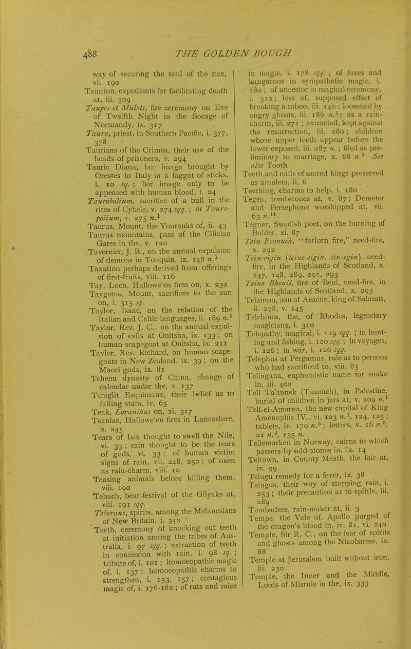 way of securing the soul of the rice, vii. 190 Taunton, expedients for facilitating death at, iii. 309 Taupes et Mulots, fire ceremony on Eve of Twelfth Night in the Bocage of Normandy, ix. 317 Taura, priest, in Southern Pacific, i. 377, 378 Taurians of the Crimea, their use of the heads of prisoners, v. 294 Tauric Diana, her image brought by Orestes to Italy in a faggot of sticks, i. 10 sq. ; her image only to be appeased with human blood, i. 24 Taurobolium, sacrifice of a bull in the rites of Cybele, v. 274 sqq. ; or Tauro- polium, V. 275 n.^ Taurus, Mount, the Yourouks of, ii. 43 Taurus mountains, pass of the Cilician Gates in the, v. 120 Tavernier, J. B., on the annual expulsion of demons in Tonquin, ix. 148 n.^ Taxation perhaps derived from offerings of first-fruits, viii. 116 Tay, Loch, Hallowe'en fires on, x. 232 Taygetus, Mount, sacrifices to the sun on, i. 315 sq. Taylor, Isaac, on the relation of the Italian and Celtic languages, ii. 189 n.^ Taylor, Rev. J. C., on the annual expul- sion of evils at Onitsha, ix. 133 ; on human scapegoat at Onitsha, ix. 211 Taylor, Rev. Richard, on human scape- goats in New Zealand, ix. 39 ; on the Maori gods, ix. 81 Tcheou dynasty of China, change of calendar under the, x. 137 Tchiglit Esquimaux, their belief as to faUing stars, iv. 65 Teak, Loranthus on, xi. 317 Teanlas, Hallowe'en fires in Lancashire, X. 245 Tears of Isis thought to swell the Nile, vi. 33 ; rain thought to be the tears of gods, vi. 33; of human victim signs of rain, vii. 248, 250 ; of oxen as rain-charm, viii. 10 Teasing animals before killing them, viii. 190 Tebach, bear-festival of the Gilyaks at, viii. 191 sqq. Teberans, spirits, among the Melanesians of New Britain, i. 340 Teeth, ceremony of knocking out teeth at initiation among the tribes of Aus- tralia, i. 97 sqq. ; extraction of teeth in connexion with rain, i. 98 sq. ; tribute of, i. loi ; homoeopathic magic of, i. 137 ; homoeopathic charms to strengthen, i. 153. i57 i contagious magic of, i. 176-182 ; of rats and mice in magic, i. 178 sqq. ; of foxes and liangaroos in sympathetic magic, i. 180 ; of ancestor in magical ceremony, i. 312; loss of, supposed effect of breaking a taboo, iii. 140 ; loosened by angry ghosts, iii. 186 71.^ \ as a rain- charm, iii. 271 ; extracted, kept against the resurrection, iii. 280; children whose upper teeth appear before the lower exposed, iii. 287 n. ; filed as pre- liminary to marriage, x. 68 n.'^ See also Tooth Teeth and nails of sacred kings preserved as amulets, ii. 6 Teething, charms to help, i. 180 Tegea, tombstones at, v. 87 ; Demeter and Persephone worshipped at, vii. 63 Tegner, Swedish poet, on the burning oi Balder, xi. 87 Tein Econuch, forlorn fire, need-fire, X. 292 Tein-eigin [teine-eigin, tin-egin), need- fire, in the Highlands of Scotland, x. 147, 148, 289, 29T, 293 Tei7ie Bheuil, fire of Beul, need-fire, in the Highlands of Scotland, x. 293 Telamon, son of Aeacus, king of Salamis, ii. 278, v. 14s Telchines, the, of Rhodes, legendary magicians, i. 310 Telepathy, magical, i. 119 sqq. ; in hunt- ing and fishing, i. 120 sqq.; in voyages, i. 126 ; in war, i. 126 sqq. Telephus at Pergamus, rule as to persons who had sacrificed to, viii. 85 Telingana, euphemistic name for snake in, iii. 402 Tell Ta'annek (Taanach), in Palestine, burial of children in jars at, v. 109 Tell-el-Amarna, the new capital of King Amenophis IV., vi. 123 n.^, 124, 125 ; tablets, iv. 170 m.^ ; letters, v. 16 «.^ 21 n:\ 13s M. Tellemarken in Norway, cairns to which passers-by add stones in, ix. 14 Teltown, in County Meath, the fair at, iv. 99 Telugu remedy for a fever, ix. 38 Telugus, their way of stopping rain, i. 253 ; their precaution as to spittle, iii. 289 Tembadere, rain-maker at, ii. 3 Tempe, tlie Vale of, Apollo purged of the dragon's blood in, iv. 8r, vi. 240 Temple, Sir R. C, on the fear of spirits and ghosts among the Nicobarese, ix. 88 Temple at Jerusalem built without iron, iii. 230 Temple, the Inner and the Middle, Lords of Misrule in the, i.x. 333