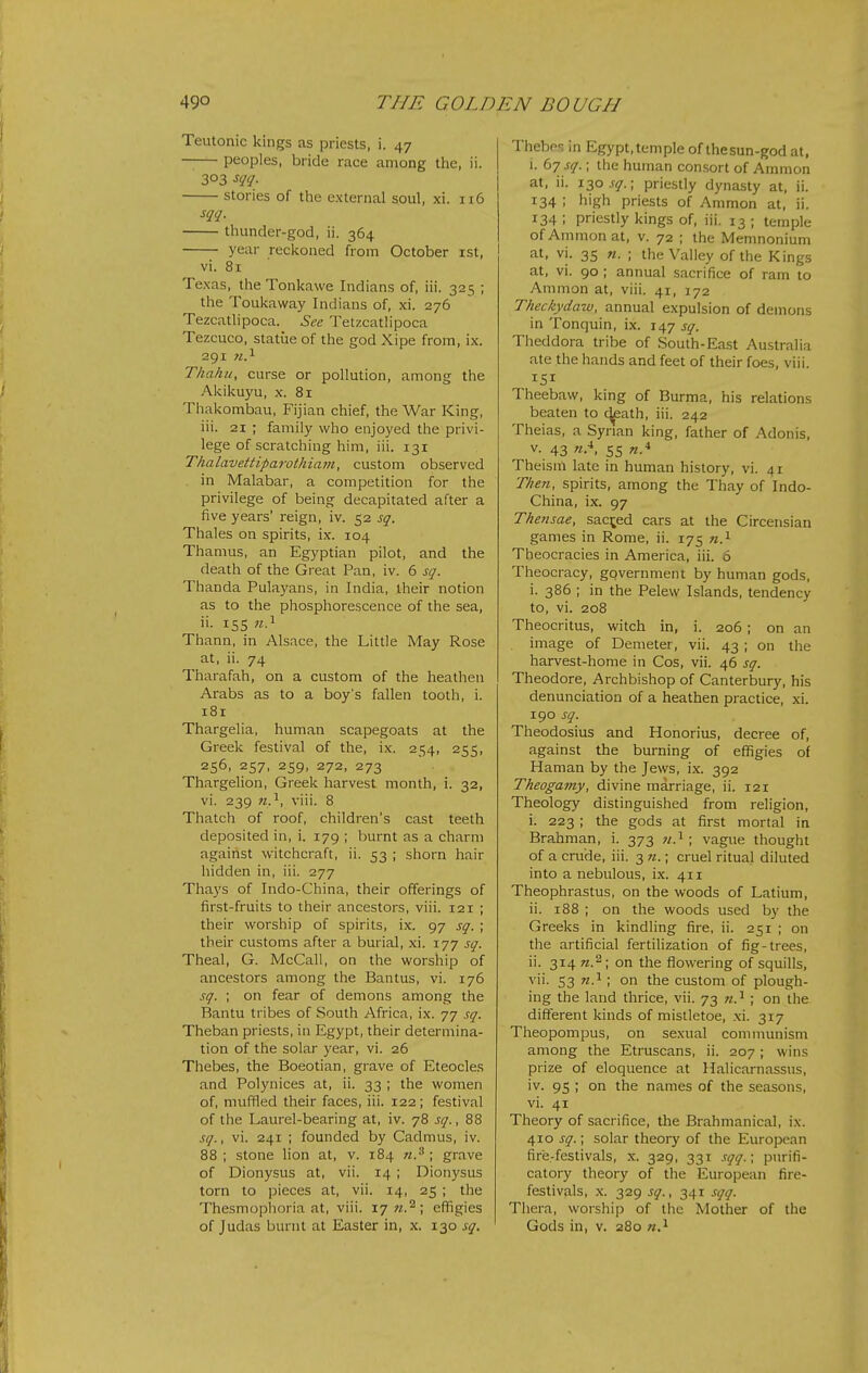 Teutonic kings as priests, i. 47 — peoples, bride race among the, ii. 303 sqq. stories of the external soul, xi. n6 sqq. thunder-god, ii. 364 year reckoned from October ist, vi. 81 Texas, the Tonkawe Indians of, iii. 325 ; the Toukaway Indians of, xi. 276 Tezcatlipoca. See Tetzcatlipoca Tezcuco, statue of the god Xipe from, ix. 291 71.^ Thahu, curse or pollution, among the Akikuyu, x. 81 Thakombau, Fijian chief, the War King, iii. 21 ; family who enjoyed the privi- lege of scratching him, iii. 131 Thalavettiparothia7it, custom observed in Malabar, a competition for the privilege of being decapitated after a five years' reign, iv. 52 sq. Thales on spirits, ix. 104 Thamus, an Egyptian pilot, and the death of the Great Pan, iv. 6 sq. Thanda Pulayans, in India, their notion as to the phosphorescence of the sea, ii. 15s «.i Thann, in Alsace, the Little May Rose at, ii. 74 Tharafah, on a custom of the heathen Arabs as to a boy's fallen tooth, i. 181 Thargelia, human scapegoats at the Greek festival of the, ix. 254, 255, 256, 257, 259, 272, 273 Thargelion, Greek harvest month, i. 32, vi. 239 71.^, viii. 8 Thatch of roof, children's cast teeth deposited in, i. 179 ; burnt as a charm against witchcraft, ii. 53 ; shorn hair hidden in, iii. 277 Thays of Indo-China, their offerings of first-fruits to their ancestors, viii. 121 ; their worship of spirits, ix. 97 sq. ; their customs after a burial, xi. 177 sq. Theal, G. McCall, on the worship of ancestors among the Bantus, vi. 176 sq. ; on fear of demons among the Bantu tribes of South Africa, ix. 77 sq. Theban priests, in Egypt, their determina- tion of the solar year, vi. 26 Thebes, the Boeotian, grave of Eteocles and Polynices at, ii. 33 ; the women of, muffled their faces, iii. 122 ; festival of the Laurel-bearing at, iv. 78 sq., 88 sq., vi. 241 ; founded by Cadmus, iv. 88; stone lion at, v. 184 grave of Dionysus at, vii. 14 ; Dionysus torn to pieces at, vii. 14, 25 ; the Thesmophoria at, viii. 17 ti.^ ; effigies Thebes in Egypt, temple of thesun-god at, 1. 67 sq.; the human consort of Ammon at, ii. 130 .r^^.; priestly dynasty at, ii. 134 ; high priests of Ammon at, ii. 134 ; priestly kings of, iii. 13 ; temple of Ammonal, v. 72 ; the Memnonium at, vi. 35 n. ; the Valley of the Kings at, vi. 90; annual sacrifice of ram to Ammon at, viii. 41, 172 Theckydaw, annual expulsion of demons in Tonquin, ix. 147 sq. Theddora tribe of South-East Australia ate the hands and feet of their foes, viii. 151 Theebaw, king of Burma, his relations beaten to c]£ath, iii. 242 Theias, a Syrian king, father of Adonis, V. 43 55 «.4 Theism late in human history, vi. 41 Then, spirits, among the Thay of Indo- China, ix. 97 Thensae, sac^^ed cars at the Circensian games in Rome, ii. 175 «.i Theocracies in America, iii. 6 Theocracy, government by human gods, i. 386 ; in the Pelew Islands, tendency to, vi. 208 Theocritus, witch in, i. 206 ; on an image of Demeter, vii. 43 ; on the harvest-home in Cos, vii. 46 sq. Theodore, Archbishop of Canterbury, his denunciation of a heathen practice, xi. 190 sq. Theodosius and Honorius, decree of, against the burning of effigies of Haman by the Jews, ix. 392 Theogamy, divine marriage, ii. 121 Theology distinguished from religion, i. 223 ; the gods at first mortal in Brahman, i. 373 «.i; vague thought of a crude, iii. 3 71.; cruel ritual diluted into a nebulous, ix. 411 Theophrastus, on the woods of Latium, ii. 188 ; on the woods used by the Greeks in kindling fire, ii. 251 ; on the artificial fertilization of fig-trees, ii. 314 on the flowering of squills, vii. 53 ; on the custom of plough- ing the land thrice, vii. 73 w.^; on the different kinds of mistletoe, xi. 317 Theopompus, on sexual communism among the Etruscans, ii. 207; wins prize of eloquence at Halicarnassus, iv. 95 ; on the names of the seasons, vi. 41 Theory of sacrifice, the Brahmanical, ix. 410 sq.; solar theory of the European fire-festivals, x. 329, 331 sqq.; purifi- catory theory of the European fire- festivals, x. 329 sq., 341 .':qq. Thera, worship of the Mother of the