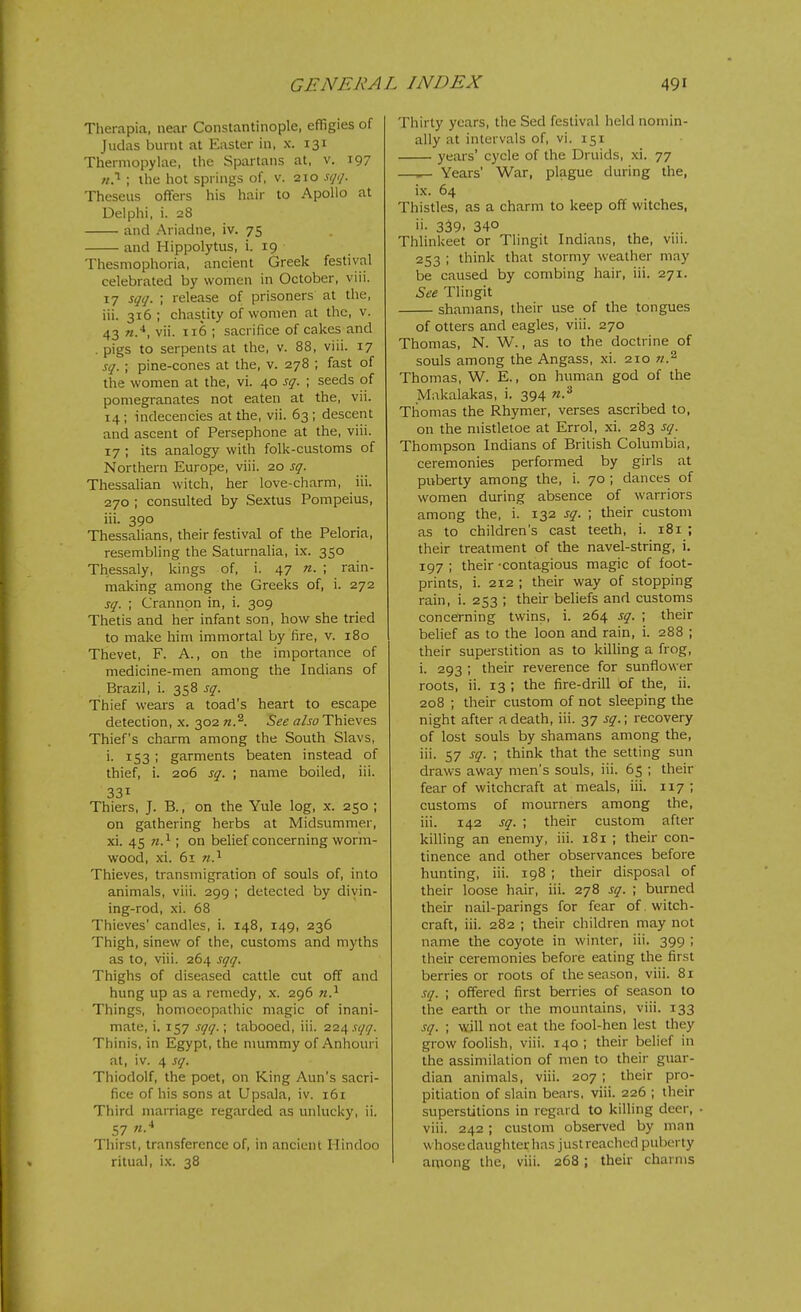 Therapia, near Constantinople, effigies of Judas burnt at Easter in, x. 131 Thermopylae, the Spartans at, v. 197 n!^ ; the hot springs of, v. 210 sqtj. Theseus offers his hair to Apollo at Delphi, i. 28 and Ariadne, iv. 75 and Hippolytus, i. 19 Thesmophoria, ancient Greek festival celebrated by women in October, viii. 17 sqq. ; release of prisoners at the, ill. 316; chastity of women at the, v. 43 «.■*, vii. 116 ; sacrifice of cakes and . pigs to serpents at the, v. 88, viii. 17 sq. \ pine-cones at the, v. 278 ; fast of the women at the, vi. 40 sq. ; seeds of pomegranates not eaten at the, vii. 14; indecencies at the, vii. 63 ; descent and ascent of Persephone at the, viii. 17 ; its analogy with folk-customs of Northern Europe, viii. 20 sq. Thessalian witch, her love-charm, iii. 270 ; consulted by Sextus Pompeius, iii. 390 Thessalians, their festival of the Peloria, resembling the Saturnalia, ix. 350 Thessaly, kings of, i. 47 n. ; rain- making among the Greeks of, i. 272 sq. ; Crannon in, i. 309 Thetis and her infant son, how she tried to make him immortal by fire, v. 180 Thevet, F. A., on the importance of medicine-men among the Indians of Brazil, i. 358 sq. Thief wears a toad's heart to escape detection, x. 302 n.'^. See also Thieves Thief's charm among the South Slavs, i. 153 ; garments beaten instead of thief, i. 206 sq. ; name boiled, iii. 331 Thiers, J. B., on the Yule log, x. 250 ; on gathering herbs at Midsummer, xi. 45 ; on belief concerning worm- wood, xi. 61 Thieves, transmigration of souls of, into animals, viii. 299 ; detected by divin- ing-rod, xi. 68 Thieves' candles, i. 148, 149, 236 Thigh, sinew of the, customs and myths as to, viii. 264 sqq. Thighs of diseased cattle cut off and hung up as a remedy, x. 296 w.^ Things, homoeopathic magic of inani- mate, i. 157 sqq.\ tabooed, iii. 22^ sqq. Thinis, in Egypt, the nmmmy of Anhouri at, iv. 4 sq. Thiodolf, the poet, on King Ann's sacri- fice of his sons at Upsala, iv. 161 Third marriage regarded as unlucky, ii. 57 n.* Thirst, transference of, in ancient Hindoo ritual, ix. 38 Thirty years, the Sed festival held nomin- ally at intervals of, vi. 151 years' cycle of the Druids, xi. 77 —^ Years' War, plague during the, ix. 64 Thistles, as a charm to keep off witches, ii- 339. 340 Thlinkeet or Tlingit Indians, the, viii. 253 ; think that stormy weather may be caused by combing hair, iii. 271. See Tlingit shamans, their use of the tongues of otters and eagles, viii. 270 Thomas, N. W., as to the doctrine of souls among the Angass, xi. 210 n.^ Thomas, W. E., on human god of the Makalakas, i. 394 n.'^ Thomas the Rhymer, verses ascribed to, on the mistletoe at Errol, xi. 283 sq. Thompson Indians of British Columbia, ceremonies performed by girls at puberty among the, i. 70 ; dances of women during absence of warriors among the, i. 132 sq. ; their custom as to children's cast teeth, i. 181 ; their treatment of the navel-string, i. 197 ; their -contagious magic of foot- prints, i. 212 ; their way of stopping rain, i. 253 ; their beliefs and customs concerning twins, i. 264 sq. ; their belief as to the loon and rain, i. 288 ; their superstition as to killing a frog, i. 293 ; their reverence for sunflower roots, ii. 13 ; the fire-drill of the, ii. 208 ; their custom of not sleeping the night after a death, iii. 37 sq.; recovery of lost souls by shamans among the, iii. 57 sq. ; think that the setting sun draws away men's souls, iii. 65 ; their fear of witchcraft at meals, iii. 117; customs of mourners among the, iii. 142 sq. ; their custom after killing an enemy, iii. 181 ; their con- tinence and other observances before hunting, iii. 198 ; their disposal of their loose hair, iii. 278 sq. ; burned their nail-parings for fear of . witch- craft, iii. 282 ; their children may not name the coyote in winter, iii. 399 ; their ceremonies before eating the first berries or roots of the season, viii. 81 sq. ; offered first berries of season to the earth or the mountains, viii. 133 sq. ; will not eat the fool-hen lest they grow foolish, viii. 140 ; their belief in the assimilation of men to their guar- dian animals, viii. 207 ; their pro- pitiation of slain bears, viii. 226 ; their superstitions in regard to killing deer, viii. 242; custom observed by man whose daughter has just reached puberty aniong the, viii. 268 ; their charms