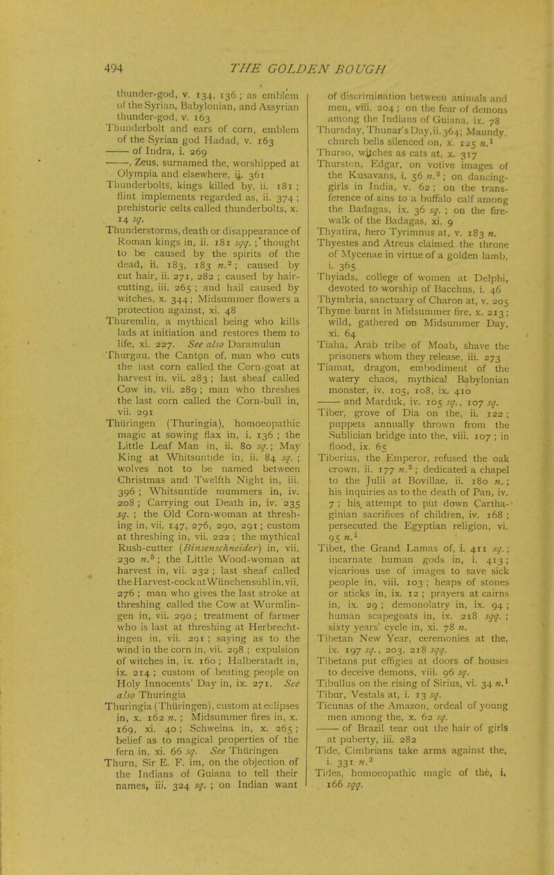 thunder-god, v. 134, 136 ; as emblem of the Syrian, Babylonian, and Assyrian thunder-god, v. 163 Thunderbolt and ears of corn, emblem of the Syrian god Hadad, v. 163 of Indra, i. 269 , Zeus, surnamed the, worshipped at Olympia and elsewhere, i^. 361 Thunderbolts, kings killed by, ii. i8r ; Ihnt implements regarded as, ii. 374 ; prehistoric celts called thunderbolts, x. 14 sq. Thunderstorms, death or disappearance of Roman kings in, ii. 181 sqq. ;'thought to be caused by the spirits of the dead, ii. 183, 183 71.'^; caused by cut hair, ii. 271, 282 ; caused by hair- cutting, iii. 265 ; and hail caused by witches, X. 344; Midsummer flowers a protection against, xi. 48 Thuremlin, a mythical being who kills lads at initiation and restores them to life, xi. 227. See also Daramulun Thurgau, the Canton of, man who cuts the last corn called the Corn-goat at harvest in, vii. 283 ; last sheaf called Cow in, vii. 289 ; man who threshes the last corn called the Corn-bull in, vii. 291 Thiiringen (Thuringia), homoeopathic magic at sowing flax in, i. 136 ; the Little Leaf Man in, ii. 80 sq.; May King at Whitsuntide in, ii. 84 sq. ; wolves not to be named between Christmas and Twelfth Night in, iii. 396 ; Whitsuntide mummers in, iv. 208 i Carrying out Death in, iv. 235 sq. ; the Old Corn-woman at thresh- ing in, vii. 147, 276, 290, 291; custom at threshing in, vii. 222 ; the mythical Rush-cutter [Bijtse?ischneider) in, vii. 230 n.^ ; the Little Wood-woman at harvest in, vii. 232 ; last sheaf called the Harvest-cock atWiinchensuhl in, vii. 276 ; man who gives the last stroke at threshing called the Cow at Wurmlin- gen in, vii. 290 ; treatment of farmer who is last at threshing at Herbreeht- ingen in, vii. 291 ; saying as to the wind in the corn in, vii. 298 ; expulsion of witches in, i.x. 160; Halberstadt in, ix. 214 ; custom of beating people on Holy Innocents' Day in, ix. 271. See also Thuringia Thuringia (Thiiringen), custom at eclipses in, X. 162 71. ; Midsummer fires in, x. 169, xi. 40; Schweina in, x. 265 ; belief as to magical properties of the fern in, xi. 66 sq. See Thuringen Thurn, Sir E. F. im, on the objection of the Indians of Guiana to tell their names, iii. 324 sq. ; on Indian want of discrimination between animals and men, viii. 204 ; on the fear of demons among the Indians of Guiana, ix. 78 Thursday, Thunar'sDay,ii.364; Maundy, church bells silenced on, x. 125 «.i Thurso, witches as cats at, x. 317 Thurston, Edgar, on votive images of the Kusavans, i. 56 on dancing- girls in India, v. 62 ; on the trans- ference of sins to a buffalo calf among the Badagas, ix. 36 sq. ; on the fire- walk of the Badagas, xi. 9 Thyatira, hero Tyrimnus at, v. 183 71. Thyestes and Atreus claimed the throne of Mycenae in virtue of a golden lamb, '• 365 Thyiads, college of women at Delphi, devoted to worship of Bacchus, i. 46 Thymbria, sanctuary of Charon at, v. 205 Thyme burnt in Midsummer fire, x. 213; wild, gathered on Midsunmier Day, xi. 64 Tiaha, Arab tribe of Moab, shave the prisoners whom they release, iii. 273 Tiamat, dragon, embodiment of the watery chaos, mythical Babylonian monster, iv. 105, 108, ix. 410 ■—— and Marduk, iv. 105 sq., 107 sq. Tiber, grove of Dia on the, ii. 122 ; puppets annually thrown from the Sublician bridge into the, viii. 107 ; in flood, ix. 65 Tiberius, the Emperor, refused the oak crown, ii. 177 w.2; dedicated a chapel to the Julii at Bovillae, ii. 180 «.; his inquiries as to the death of Pan, iv. 7 ; his^ attempt to piit down Cartha- ginian sacrifices of children, iv. 168 ; persecuted the Egyptian religion, vi. 95 Tibet, the Grand Lamas of, i. 411 sq.; incarnate human gods in, i. 413 ; vicarious use of images to save sick people in, viii. 103 ; heaps of stones or sticks in, ix. 12 ; prayers at cairns in, ix. 29 ; demonolatry in, ix. 94 ; human scapegoats in, ix. 218 sqq. ; sixty years' cycle in, xi. 78 «. Tibetan New Year, ceremonies at the, ix. 197 sq., 203, 218 sqq. Tibetans put efligies at doors of houses to deceive demons, viii. 96 sq. Tibullus on the rising of Sirius, vi. 34 Tibur, Vestals at, i. 13 sq. Ticunas of the Amazon, ordeal of young men among the, x. 62 sq. of Brazil tear out the hair of girls at puberty, iii. 282 Tide, Cimbrians take arms against the, i. 331 n.'-> Tides, homoeopathic magic of the, i, 166 sqq.