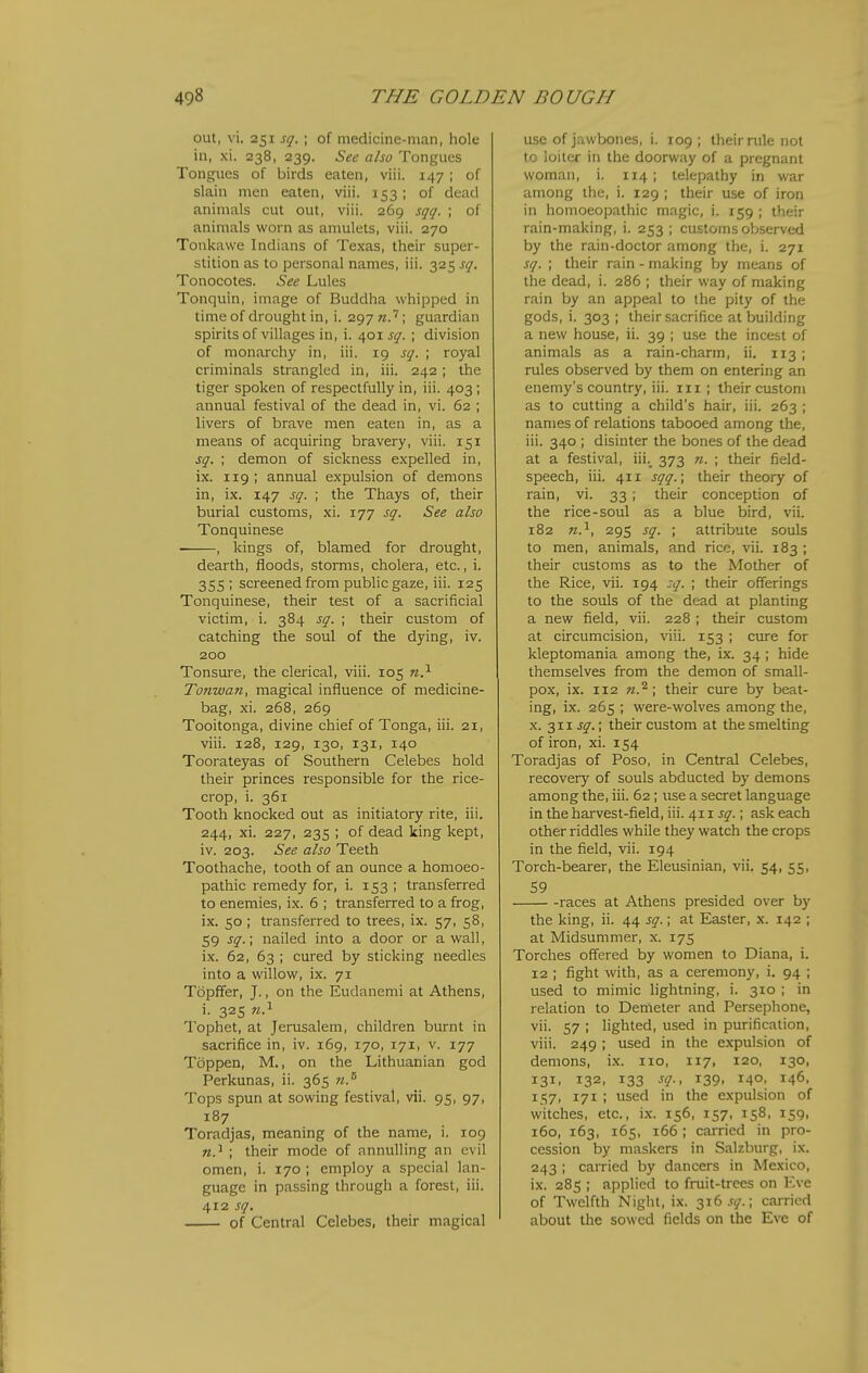 out, vi. 251 sq. ; of medicine-man, hole in, xi. 238, 239. See also Tongues Tongues of birds eaten, viii. 147; of slain men eaten, viii. 153; of dead animals cut out, viii. 269 sqq. ; of animals worn as amulets, viii. 270 Tonkawe Indians of Texas, their super- stition as to personal names, iii. 325 sq. Tonocotes. See Lules Tonquin, image of Buddha whipped in time of drought in, i. 297 n? \ guardian spirits of villages in, i. 401 sq. ; division of monarchy in, iii. 19 sq. ; royal criminals strangled in, iii. 242; the tiger spoken of respectfully in, iii. 403; annual festival of the dead in, vi. 62 ; livers of brave men eaten in, as a means of acquiring bravery, viii. 151 sq. ; demon of sickness expelled in, ix. 119 ; annual expulsion of demons in, ix. 147 sq. ; the Thays of, their burial customs, xi. 177 sq. See also Tonquinese , kings of, blamed for drought, dearth, floods, storms, cholera, etc., i. 355 ; screened from public gaze, iii. 125 Tonquinese, their test of a sacrificial victim, i. 384 sq. ; their custom of catching the soul of the dying, iv. 200 Tonsure, the clerical, viii. 105 n.^ Tonwan, magical influence of medicine- bag, xi. 268, 269 Tooitonga, divine chief of Tonga, iii. 21, viii. 128, 129, 130, 131, 140 Toorateyas of Southern Celebes hold their princes responsible for the rice- crop, i. 361 Tooth knocked out as initiatory rite, iii. 244, xi. 227, 235 ; of dead king kept, iv. 203. See also Teeth Toothache, tooth of an ounce a homoeo- pathic remedy for, i. 153 ; transferred to enemies, ix. 6 ; transferred to a frog, ix. 50; transferred to trees, ix. 57, 58, 59 sq.; nailed into a door or a wall, ix. 62, 63 ; cured by sticking needles into a willow, ix. 71 Topffer, J., on the Eudancmi at Athens, i. 325 w.i Tophet, at Jerusalem, children burnt in sacrifice in, iv. 169, 170, 171, v. 177 Toppen, M., on the Lithuanian god Perkunas, ii. 365 «.® Tops spun at sowing festival, vii. 95, 97, 187 Toradjas, meaning of the name, i. 109 n.^ ; their mode of annulling an evil omen, i. 170 ; employ a special lan- guage in passing through a forest, iii. 412 sq. of Central Celebes, their magical use of jawbones, i. 109 ; their rule not to loiter in the doorway of a pregnant woman, i. 114 ; telepathy in war among the, i. 129 ; their use of iron in homoeopathic magic, i. 159 ; their rain-making, i. 253 ; customs observed by the rain-doctor among the, i. 271 sq. ; their rain - making by means of the dead, i. 286 ; their way of making rain by an appeal to the pity of the gods, i. 303 ; their sacrifice at building a new house, ii. 39 ; use the incest of animals as a rain-charm, ii. 113 ; rules observed by them on entering an enemy's country, iii. 111 ; their custom as to cutting a child's hair, iii. 263 ; names of relations tabooed among the, iii. 340 ; disinter the bones of the dead at a festival, iii._ 373 «. ; their field- speech, iii. 411 sqq.; their theory of rain, vi. 33 ; their conception of the rice-soul as a blue bird, vii. 182 n.^, 295 sq. ; attribute souls to men, animals, and rice, vii. 183 ; their customs as to the Mother of the Rice, vii. 194 :q. ; their offerings to the souls of the dead at planting a new field, vii. 228 ; their custom at circumcision, viii. 153 ; cure for kleptomania among the, ix. 34; hide themselves from the demon of small- pox, ix. 112 n.^; their cure by beat- ing, ix. 265 ; were-wolves among the, X. 311 j^.; their custom at the smelting of iron, xi. 154 Toradjas of Poso, in Central Celebes, recovery of souls abducted by demons among the, iii. 62 ; use a secret language in the harvest-field, iii. 411 j^-. ; ask each other riddles while they watch the crops in the field, vii. 194 Torch-bearer, the Eleusinian, vii. 54, 55, 59 races at Athens presided over by the king, ii. 44 sq.; at Easter, x. 142 ; at Midsummer, x. 175 Torches offered by women to Diana, i. 12 ; fight with, as a ceremony, i. 94 ; used to mimic lightning, i. 310 ; in relation to Demeter and Persephone, vii. 57 ; lighted, used in purification, viii. 249 ; used in the expulsion of demons, ix. no, 117, 120, 130, 131, 132, 133 sg., 139, 140, 146, 157, 171 ; used in the expulsion of witches, etc., ix. 156, 157, 158, 159, 160, 163, 165, 166 ; carried in pro- cession by maskers in Salzburg, ix. 243 ; carried by dancers in Mexico, ix. 285 ; applied to fruit-trees on Eve of Twelfth Night, ix. 316 sq.; caiTicd about the sowed fields on the Eve of