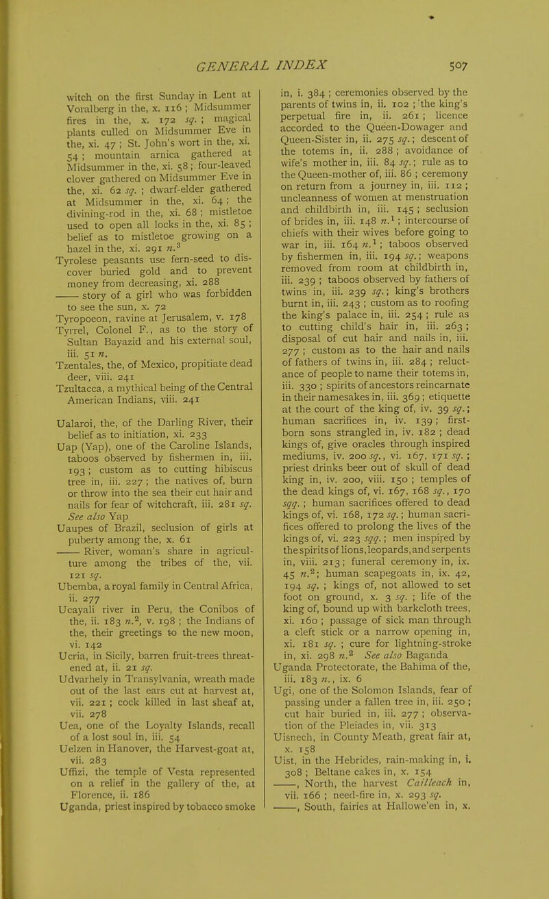 witch on the first Sunday in Lent at Voralberg in the, x. 116 ; IVIidsummer fires in the, x. 172 sq. ; magical plants culled on Midsummer Eve in the, xi. 47 ; St. John's wort in the, xi. 54 ; mountain arnica gathered at Midsummer in the, xi. 58 ; four-leaved clover gathered on Midsummer Eve in the, xi. 62 sq. ; dwarf-elder gathered at Midsummer in the, xi. 64; the divining-rod in the, xi. 68 ; mistletoe used to open all locks in the, xi. 85 ; belief as to mistletoe growing on a hazel in the, xi. 291 n.^ Tyrolese peasants use fern-seed to dis- cover buried gold and to prevent money from decreasing, xi. 288 story of a girl who was forbidden to see the sun, x. 72 Tyropoeon, ravine at Jerusalem, v. 178 Tyrrel, Colonel F., as to the story of Sultan Bayazid and his external soul, iii. 51 «. Tzentales, the, of Mexico, propitiate dead deer, viii. 241 Tzultacca, a mythical being of the Central American Indians, viii. 241 Ualaroi, the, of the Darling River, their belief as to initiation, xi. 233 Uap (Yap), one of the Caroline Islands, taboos observed by fishermen in, iii. 193 ; custom as to cutting hibiscus tree in, iii. 227 ; the natives of, burn or throw into the sea their cut hair and nails for fear of witchcraft, iii. 281 sq. See also Yap Uaupes of Brazil, seclusion of girls at puberty among the, x. 61 River, woman's share in agricul- ture among the tribes of the, vii. 121 sq. Ubemba, a royal family in Central Africa, ii. 277 Ucayali river in Peru, the Conibos of the, ii. 183 n.^, v. 198 ; the Indians of the, their greetings to the new moon, vi. 142 Ucria, in Sicily, barren fruit-trees threat- ened at, ii. 21 sq. Udvarhely in Transylvania, wreath made out of the last ears cut at harvest at, vii. 221; cock killed in last sheaf at, vii. 278 Uea, one of the Loyalty Islands, recall of a lost soul in, iii. 54 Uelzen in Hanover, the Harvest-goat at, vii. 283 Uffizi, the temple of Vesta represented on a relief in the gallery of the, at Florence, ii. 186 Uganda, priest inspired by tobacco smoke in, i. 384 ; ceremonies observed by the parents of twins in, ii, 102 ; 'the king's perpetual fire in, ii. 261 ; licence accorded to the Queen-Dowager and Queen-Sister in, ii. 275 sq.; descent of the totems in, ii. 288 ; avoidance of wife's mother in, iii. 84 sq.; rule as to the Queen-mother of, iii. 86 ; ceremony on return from a journey in, iii. 112 ; uncleanness of women at menstruation and childbirth in, iii. 145 ; seclusion of brides in, iii. 148 n.^ ; intercourse of chiefs with their wives before going to war in, iii. 164 w.^; taboos observed by fishermen in, iii. 194 sq.; weapons removed from room at childbirth in, iii. 239 ; taboos observed by fathers of twins in, iii. 239 sq.; king's brothers burnt in, iii. 243 ; custom as to roofing the king's palace in, iii. 254 ; rule as to cutting child's hair in, iii. 263; disposal of cut hair and nails in, iii. 277 ; custom as to the hair and nails of fathers of twins in, iii. 284 ; reluct- ance of people to name their totems in, iii. 330 ; spirits of ancestors reincarnate in their namesakes in, iii. 369; etiquette at the court of the king of, iv. 39 sq.; human sacrifices in, iv. 139; first- born sons strangled in, iv. 182 ; dead kings of, give oracles through inspired mediums, iv. zoo sq., vi. 167, r'ji sq. ; priest drinks beer out of skull of dead king in, iv. 200, viii. 150 ; temples of the dead kings of, vi. 167, 168 sq., 170 sqq. ; human sacrifices offered to dead kings of, vi. 168, 172 sq.; human sacri- fices offered to prolong the lives of the kings of, vi. 223 sqq.; men inspired by the spirits of lions, leopards, and serpents in, viii. 213; funeral ceremony in, ix. 45 human scapegoats in, ix. 42, 194 sq. ; kings of, not allowed to set foot on ground, x. 3 sq. ; life of the king of, bound up with bai'kcloth trees, xi. 160 ; passage of sick man through a cleft stick or a narrow opening in, xi. 181 sq. ; cure for lightning-stroke in, xi. 298 n.^ See also Baganda Uganda Protectorate, the Bahima of the, iii. 183 71., ix. 6 Ugi, one of the Solomon Islands, fear of passing under a fallen tree in, iii. 250 ; cut hair buried in, iii. 277 ; observa- tion of the Pleiades in, vii. 313 Uisnech, in County Mealh, great fair at, X. 158 Uist, in the Hebrides, rain-making in, i. 308 ; Beltane cakes in, x. 154 , North, the harvest Cailleach in, vii. 166 ; need-fire in, \. 293 sq. , South, fairies at Hallowe'en in, x.