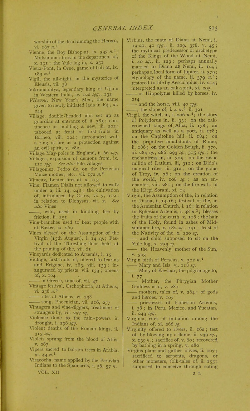 worship of the dead amobg the Hereto, vi. 187 n?- Vienne, the Boy Bishop at, ix. 337 ; Midsuninier fires in the department of, X. 191 ; the Yule log in, x. 251 Vieux-Pont, in Orne, game of ball at, ix.. 183 «.3 Vigil, the all-night, in the mysteries of Eleusis, vii. 38 Vikramaditya, legendary king of Ujjain in Western India, iv. 122 sqq., 132 Vilavou, New Year's Men, the name given to newly initiated lads in Fiji, xi. 244 Village, double-headed idol set up as guardian at entrance of, ii. 385 ; con- tinence at building a new, iii. 202 ; tabooed at feast of first-fruits in Borneo, viii. 122 ; surrounded with a ring of fire as a protection against an evil spirit, x. 282 Village May-poles in England, ii. 65 sqq. Villages, expulsion of demons from, ix. Ill sqq. See also Pile-villages Villagomez, Pedro de, on the Peruvian Maize-mother, etc., vii. 172 w.^ Vimeux, Lenten fires at, x. 113 Vine, Flamen Dialis not allowed to walk under a, iii. 14, 248 ; the cultivation of, introduced by Osiris, vi. 7, 112 ; in relation to Dionysus, vii. 2. See also Vines , wild, used in kindling fire by friction, ii. 251 Vine-branches used to beat people with at Easter, ix. 269 Vines blessed on the Assumption of the Virgin (isth August), i. 14 sq.; Fes- tival of the Threshing-floor held at the pruning of the, vii. 61 Vineyards dedicated to Artemis, i. 15 Vintage,, first-fruits of, offered to Icarius and Erigone, iv. =83, viii. 133 ; in- augurated by priests, viii. 133 ; omens of, X. 164 in Greece, time of, vii. 47 Vintage festival, Oschophoria, at Athens, vi. 258 rites at Athens, vi. 238 song, Phoenician, vii. 216, 257 Vintagers and vine-diggers, treatment of strangers by, vii. 257 sq. Violence done to the rain-powers in drought, i. 296 sqq. Violent deaths of the Roman kings, ii. Z13 sqq. Violets sprung from the blood of Attis, v. 267 Vipers sacred to balsam trees in Arabia, xi. 44 n.^ Viracocha, name applied by the Peruvian Indians to the Spaniards, i. 56, 57 n. VOL. XII Virbius, the mate of Diana at Nemi, i. 19-21, 40 sqq., ii. 129, 378, v. 45; the mythical predecessor or archetype of the Kings of lli« Wood at Nemi, i. 40 sq., ii. 129 ; perhaps annually married to Diana at| Nemi, ii. 129 ; perhaps a local form of Jupiter, ii. 379 ; etymology of the name, ii. 379 n.^ ; restored to life by Aesculapius, iv. 214; interpreted as an oak-spirit, xi. 295 or Hippolytus killed by horses, iv, 214 and the horse, viii. 40 sqq. , the slope of, i. 4 n.^, ii. 321 Virgil, the witch in, i. 206 the story of Polydorus in, ii. 33 ; on the oak- crowned kings of, Alba, ii. 178 ; an antiquary as well as a poet, ii. 178 ; on the Capitoline hill, ii. 184; on the prijnitive inhabitants of Rome, ii. 186 ; on the Golden Bough, ii. 379, xi. 284 sq., 286, 293 sq., 315 sqq.; the enchantress in, iii. 305 ; on the rustic militia of Latium, iii, 311 ; on Dido's magical rites, iii. 312 ; on the game of Troy, iv. 76 ; on the creation of the world, iv. 108 sq. ; as an en- chanter, viii. 281 ; on the fire-walk of the Hirpi Sorani, xi. 14 Virgin, the Assumption of the, in relation to Diana, i. 14-16 ; festival of the, in the Armenian Church, i. 16; in relation to Ephesian Artemis, i. 38 n.^; blesses the fruits of the earth, x. 118 ; the hair of the Holy, found in ashes of Mid- summer fire, x. 182 sq., 191 ; feast of the Nativity of the, x. 220 sq. and child supposed to sit on the Yule log, X. 253 sq. , the Heavenly, mother of the Sun, V. 303 Virgin birth of Perseus, v. 302 Mary and Isis, vi. 118 sq. Mary of Kevlaar, the pilgrimage to, i. 77 Mother, the Phrygian Mother Goddess as a, v. 281 mothers, tales of, v. 264 ; of gods and heroes, v. 107 priestesses of Ephesian Artemis, i. 38 ; in Peru, Mexico, and Yucatan, ii. 243 sqq. Virginia, rites of initiation among the Indians of, xi. 266 sq. Virginity offered to rivers, ii. 162 ; test of, by blowing up a flame, ii. 239 sq., X. 139 n.; sacrifice of, v. 60; recovered by bathing in a spring, v. 280 Virgins plant and gather olives, ii. 107 ; sacrificed to serpents, dragons, or other monsters, folk-tales of, ii. 155 ; supposed to conceive through eating 2 L