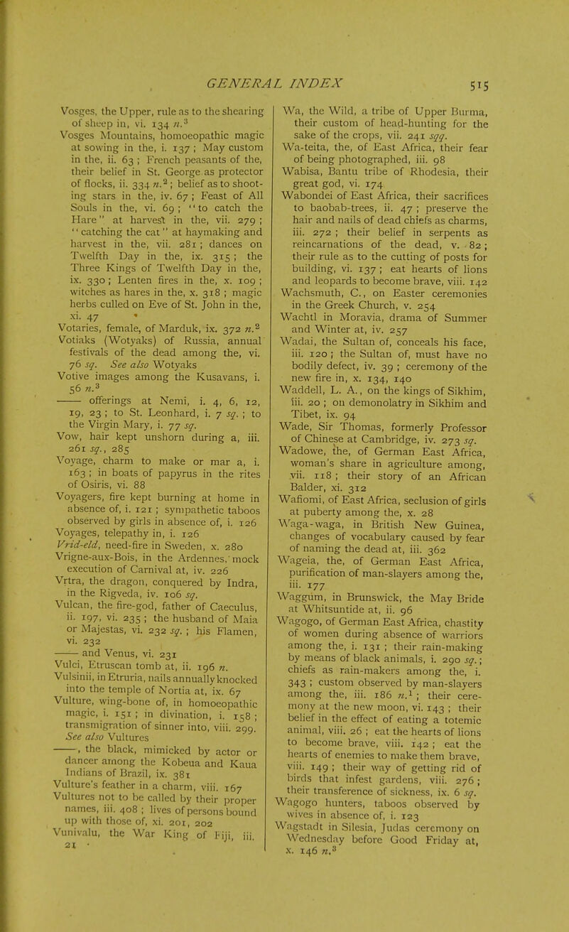 Vosges, the Upper, rule as to the shearing of sheep in, vi. 134 Vosges Mountains, homoeopathic magic at sowing in the, i. 137 ; May custom in the, ii. 63 ; French peasants of the, their belief in St. George as protector of flocks, ii. 334 ; belief as to shoot- ing stars in the, iv. 67 ; Feast of All Souls in the, vi. 69 ; to catch the Hare at harvest in the, vii. 279 ;  catching the cat  at haymaking and harvest in the, vii. 281 ; dances on Twelfth Day in the, ix. 315 ; the Three Kings of Twelfth Day in the, i.x. 330; Lenten fires in the, x. 109 ; witches as hares in the, x. 318 ; magic herbs culled on Eve of St. John in the, -xi. 47 Votaries, female, of Marduk, ix. 372 w.^ Votiaks (Wotyaks) of Russia, annual festivals of the dead among the, vi. 76 sq. See also Wotyaks Votive images among the Kusavans, i. 56 «.3 offerings at Nemi, i. 4, 6, 12, 19, 23 ; to St. Leonhard, i. 7 sq. ; to the Virgin Mary, i. 77 sq. Vow, hair kept unshorn during a, iii. 261 sq., 285 Voyage, charm to make or mar a, i. 163 ; in boats of papyrus in the rites of Osiris, vi. 88 Voyagers, fire kept burning at home in absence of, i. 121 ; sympathetic taboos observed by girls in absence of, i. 126 Vo3^ages, telepathy in, i. 126 Vrid-eld, need-fire in Sweden, x. 280 Vrigne-aux-Bois, in the Ardennes,'mock execution of Carnival at, iv. 226 Vrtra, the dragon, conquered by Indra, in the Rigveda, iv. 106 sq. Vulcan, the fire-god, father of Caeculus, ii. 197, vi. 23s ; the husband of Maia or Majestas, vi. 232 sq. ; his Flamen, vi. 232 and Venus, vi. 231 Vulci, Etruscan tomb at, ii. 196 n. Vulsinii, in Etruria, nails annually knocked into the temple of Nortia at, ix. 67 Vulture, wing-bone of, in homoeopathic magic, i. 151 ; in divination, i. 158 ; transmigration of sinner into, viii. 299. See also Vultures , the black, mimicked by actor or dancer among the Kobeua and Kaua Indians of Brazil, ix. 381 Vulture's feather in a charm, viii. 167 Vultures not to be called by their i^roper names, iii. 408 ; lives of persons bound up with those of, xi. 201, 202 Vunivalu, the War King of riji, ill. 21 • Wa, the Wild, a tribe of Upper Hurma, their custom of head-hunting for the sake of the crops, vii. 241 sqq. Wa-teita, the, of East Africa, their fear of being photographed, iii. 98 Wabisa, Bantu tribe of Rhodesia, their great god, vi. 174 Wabondei of East Africa, their sacrifices to baobab-trees, ii. 47 ; preserve the hair and nails of dead chiefs as charms, iii. 272 ; their belief in serpents as reincarnations of the dead, v. • 82; their rule as to the cutting of posts for building, vi. 137 ; eat hearts of lions and leopards to become brave, viii. 142 Wachsmuth, C., on Easter ceremonies in the Greek Church, v. 254 Wachtl in Moravia, drama of Summer and Winter at, iv. 257 Wadai, the Sultan of, conceals his face, iii. 120 ; the Sultan of, must have no bodily defect, iv. 39 ; ceremony of the new fire in, x. 134, 140 Waddell, L. A., on the kings of Sikhim, iii. 20 ; on demonolatry in Sikhim and Tibet, ix. 94 Wade, Sir Thomas, formerly Professor of Chinese at Cambridge, iv. 273 sq. Wadowe, the, of German East Africa, woman's share in agriculture among, vii. 118 ; their story of an African Balder, xi. 312 Wafiomi, of East Africa, seclusion of girls at puberty among the, x. 28 Waga-waga, in British New Guinea, changes of vocabulary caused by fear of naming the dead at, iii. 362 Wageia, the, of German East Africa, purification of man-slayers among the, iii. 177 Waggum, in Brunswick, the May Bride at Whitsuntide at, ii. 96 Wagogo, of German East Africa, chastity of women during absence of warriors among the, i. 131 ; their rain-making by means of black animals, i. 290 sq.; chiefs as rain-malcers among the, i. 343 ; custom observed by man-slayers among the, iii. 186 n.'^ ; their cere- mony at the new moon, vi. 143 ; their belief in the effect of eating a totemic animal, viii. 26 ; eat the hearts of lions to become brave, viii. 142 ; eat the hearts of enemies to make them brave, viii. 149 ; their way of getting rid of birds that infest gardens, viii. 276 ; their transference of sickness, ix. 6 sq. Wagogo hunters, taboos observed by wives in absence of, i. 123 Wagstadt in Silesia, Judas ceremony on Wednesday before Good Friday at, .\. 146 w.'*