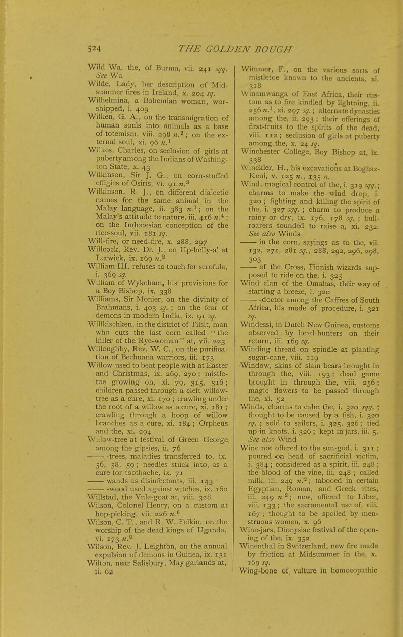 Wild Wa, the, of Burma, vii. 241 sqq. See Wa Wilde, Lady, her description of Mid- summer fires in Ireland, x. 204 sq. Wilhelmina, a Bohemian woman, wor- shipped, i. 409 Wilken, G. A., on the transmigration of human souls into animals as a base of totemism, viii. 298 w.^; on the ex- ternal soul, xi. 96 Willces, Charles, on seclusion of girls at pubertyamong the Indians of Washing- ton State, X. 43 Wilkinson, Sir J. G., on corn-stuffed effigies of Osiris, vi. gr n.^ Wiildnson, R. J., on different dialectic names for the same animal in the Malay language, ii. 383 n.^ ; on the Malay's attitude to nature, iii. 416 w.^ ; on the Indonesian conception of the rice-soul, vii. 181 sq. Will-fire, or need-fire, x. 288, 297 Willcock, Rev. Dr. J., on Up-helly-a' at Lerwick, ix. 169 ji.'^ William III. refuses to touch for scrofula, i. 369 sq. William of Wykeham, his provisions for a Boy Bishop, ix. 338 Williams, Sir Monier, on the divinity of Brahmans, i. 403 sq. ; on the fear of demons in modern India, ix. 91 sq. Willkischken, in the district of Tilsit, man who cuts the last corn called '' the killer of the Rye-woman  at, vii. 223 Willoughby, Rev. W. C., on the purifioa- tion of Bechuana warriors, iii. 173 Willow used to beat people with at Easter and Christmas, ix. 269, 270 ; mistle- toe growing on, xi. 79, 315, 316; children passed through a cleft willow- tree as a cure, xi. 170 ; crawling under the root of a willow as a cure, xi. 181 ; crawling through a hoop of willow branches as a cure, xi. 184 ; Orpheus and the, xi. 294 Wiilow-tree at festival of Green George among the gipsies, ii. 76 -trees, maladies transferred to, ix. 56, 58, 59 ; needles stuck into, as a cure for toothache, ix. 71 wands as disinfectants, iii. 143 wood used against witches, ix. 160 Willstad, the Yule-goat at, viii. 328 Wilson, Colonel Henry, on a custom at hop-picking, vii. 226 n.^ Wilson, C. T., and R. W. Felkin, on the worship of the dead kings of Uganda, vi. 173 n.^ Wilson, Rev. J. Leigh ton, on the annual expulsion of demons in Guinea, ix. 131 Wilton, near Salisbury, May garlands at, ii. 62 Wimmer, F., on the various sorts of mistletoe known to the ancients, xi 318 Winamwanga of East Africa, their cus- tom as to fire kindled by lightning, ii. 256 xi. 297 sq.; alternate dynasties among the, ii. 293 ; their offerings of first-fruits to the spirits of the dead, viii. 112 ; seclusion of girls at puberty among the, x. 24 sq. Winchester College, Boy Bishop at, ix. 338 Winckler, H., his excavations at Boghaz- Keui, V. 125 135 n. Wind, magical control of the, i. 319 sqq.; charms to make the wind drop, i. 320 ; fighting and killing the spirit of the, i. 327 sqq. • charm to produce a rainy or dry, ix. 176, 178 sq. ; bull- roarers sounded to raise a, xi. 232. See also Winds in the corn, sayings as to the, vii. 132, 271, 281 sq., 288, 292, 296, 298, 303 of the Cross, Finnish wizards sup- posed to ride on the, i. 325 Wind clan of the Omahas, their way of starting a breeze, i. 320 doctor among the Caffres of South Africa, his mode of procedure, i. 321 sq. Windessi, in Dutch New Guinea, customs observed by head-hunters on their return, iii. 169 sq. Winding thread on spindle at planting sugar-cane, viii. 119 Window, skins of slain bears brought in through the, viii. 193; dead game brought in through the, viii. 256; magic flowers to be passed through the, xi. 52 Winds, charms to calm the, i. 320 sqq. ; thought to be caused by a fish, i. 320 sq. ; sold to sailors, i. 325, 326 ; tied up in knots, i. 326 ; kept in jars, iii. 5. See also Wind Wine not offered to the sun-god, i. 311 ; poured <on head of sacrificial victim, i. 384 ; considered as a spirit, iii. 248 ; the blood of the vine, iii. 248 ; called milk, iii. 249 n.-\ tabooed in certain Egyptian, Roman, and Greek rites, iii. 249 «.^; new, offered to Liber, viii. 133 ; the sacramental use of, viii. 167 ; thought to be spoiled by men- struous women, x. 96 Wine-jars, Dionysiac festival of the open- ing of the, ix. 352 Winenthal in Switzerland, new fire made by friction at Midsummer in the, x. 169 sq. Wing-bone of. vulture in homoeopathic