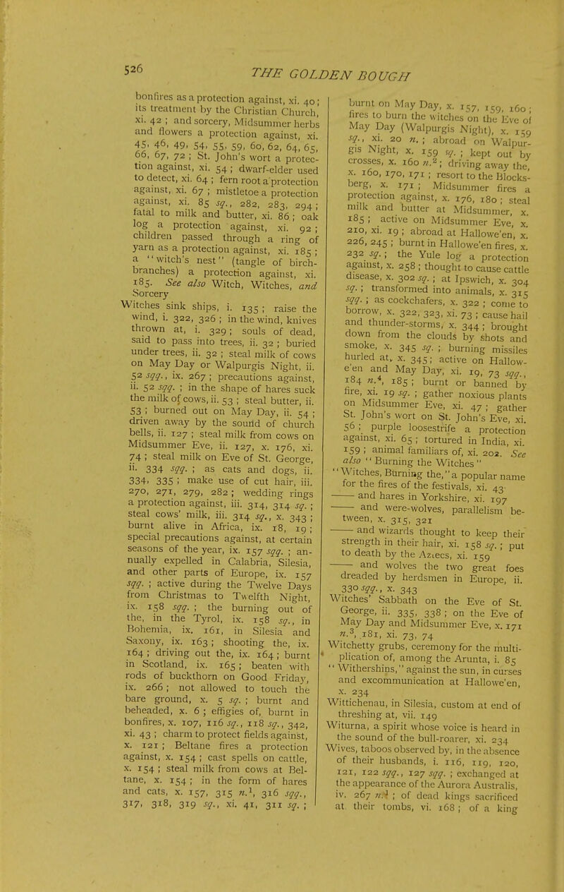 boiiHres as a protection against, xi. 40 • Its treatment by the Cliristian Church,' XI. 42 ; and sorcery, Midsummer herbs and flowers a protection against, xi. 45. 46, 49. 54. 55. 59, 60, 62, 64', 65, 06. 67, 72 ; St. John's wort a protec- tion against, xi. 54 ; dwarf-elder used to detect, XI. 64 ; fern root a protection against, xi. 67 ; mistletoe a protection agamst, xi. 85 sq., 282, 283, 294; fatal to milk and butter, xi. 86; oak log a protection against, xi. 92 ; children passed through a ring of yarn as a protection against, xi. 185 ; a witch's nest (tangle of birch- branches) a protection against, xi. 185. See also Witch, Witches, and Sorcery Witches sink ships, i. 135 ; raise the wind, I. 322, 326 ; in the wind, knives thrown at, i. 329; souls of dead, said to pass into trees, ii. 32 ; buried under trees, ii. 32 ; steal milk of cows on May Day or Walpurgis Night, ii. 52 sqq., ix. 267 ; precautions against, li. 52 sqq. ; in the shape of hares suck the milk of cows, ii. 53 ; steal butter, ii. 53 ; burned out on May Day, ii. 54 ; driven away by the souild of church bells, ii. 127 ; steal milk from cows on Midsummer Eve, ii. 127, x. 176, xi. 74 ; steal milk on Eve of St. George, ii. 334 sqq. ; as cats and dogs, ii.' 334. 335 ; make use of cut hair, iii. 270, 271, 279, 282; wedding rings a protection against, iii. 314, 314 sq. ; steal cows' milk, iii. 314 sq., x. 343 ; burnt alive in Africa, ix. 18, 19;' special precautions against, at certain seasons of the year, ix. 157 sqq. ; an- nually e.vpelled in Calabria, Silesia, and other parts of Europe, ix. 157 sqq. ; active during the Twelve Days from Christmas to Twelfth Night, ix. 158 sqq. ; the burning out of the, in the Tyrol, i.x. 158 sq., in Bohemia, ix. 161, in Silesia and Sa.\ony, ix. 163 ; shooting the, ix. 164 ; driving out the, ix. 164; burnt in Scotland, ix. 165; beaten with rods of buckthorn on Good Friday, i.x. 266; not allowed to touch the bare ground, x. 5 sq. ; burnt and beheaded, x. 6 ; effigies of, burnt in bonfires, x. 107, 116 sq., 118 sq., 342, xi. 43 ; charm to protect fields against, X. 121 ; Beltane fires a protection against, x. 154 ; cast spells on cattle, X. 154 ; steal milk from cows at Bel- tane, X. 154 ; in the form of hares and cats, x. 157, 315 316 sqq., 317. 318, 319 sq., xi. 41, 311 sq. ; burnt on May Day, x. 157, 159, ^60; fires to burn the witches on the Eve ol May Day (Walpurgis Night), x. 159 sq., XI. 20 n. ; abroad on Walpur- gis Night, X. 159 r^. ; kept out by crosses, x. 160 n.^; driving away the X. 160, 170, 171 ; resort to the Blocks- berg, X. 171 ; Midsummer fires a protection against, x. 176, 180 ; steal milk and butter at Midsummer, x 185 ; active on Midsummer Eve, x 210, xi. 19 ; abroad at Hallowe'en, x 226, 245 ; burnt in Hallowe'en fires x 232 sq. ■ the Yule log a protection against, x. 258 ; thought to cause cattle disease, x. 302 sq. ; at Ipswich, x. 304 sq. ; transformed into animals, x 31c sqq. ; as cockchafers, x. 322 ; come to 322. 323. xi. 73 ; cause hail and thunder-storms, x. 344 ; brought down from the clouds by .*ots and smoke, X. 345 sq. ■ burning missiles hurled at, x. 345; active on Hallow- een and May Day, xi. 19, 73 sqq., 184 n.\ 185 ; burnt or banned by fire, XI. 19 sq. ; gather noxious plants on Midsummer Eve, xi. 47 ; gather St. John's wort on St. John's Eve xi 56; purple loosestrife a protection against, xi. 65 ; tortured in India, xi 159 ; animal familiars of, xi. 202. See also  Burning the Witches  Witches, Burning the, a popular name for the fires of the festivals, xi. 43- and hares in Yorkshire, xi. 197 and were-wolves, parallelism be- tween, .X. 315, 321 and wizards thought to keep their strength in their hair, xi. 158 sq. ; put to death by the Aziecs, xi. 159 and wolves the two great foes dreaded by herdsmen in Europe, ii. 330 sqq., X. 343 Witches' Sabbath on the Eve of St. George, ii. 335, 338 ; on the Eve of May Day and Midsummer Eve, x. 171 n.^, iSi, xi. 73, 74 Witchetty grubs, ceremony for the multi- plication of, among the Arunta, i. 85  Withershins, against the sun, in curses and excommunication at Hallowe'en, X. 234 Wittichenau, in Silesia, custom at end of threshing at, vii. 149 Witurna, a spirit whose voice is heard in the sound of the bull-roarer, xi. 234 Wives, taboos observed by, in the absence of their husbands, i. 116, 119, 120, 121, 122 sqq., 127 sqq. ; exchanged at the appearance of the Aurora Australis, iv. 267 7/.^ ; of dead kings sacrificed at their tombs, vi. 168 ; of a king