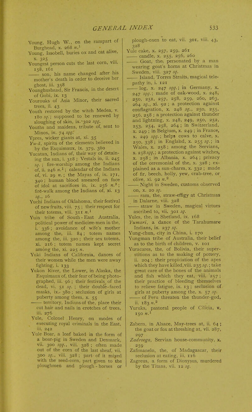 Young. Hugh W., on the rampart of Burgheiid, x. 268 n} • Young, Issobell, buries ox and cat alive, X. 325 Youngest person cuts the last corn, viii. 158, 161 son, his name changed after his mother's death in order to deceive her ghost, iii. 358 Younghusband, Sir Francis, in the desert of Gobi, ix. 13 Yourouks of Asia Minor, their sacred trees, ii. 43 Youth restored by the witch Medea, v. 180 J^i'. ; supposed to be renewed by sloughing of skin, ix.-302 sqq. Youths and maidens, tribute of, sent to Minos, iv. 74 sqq'. Ypres, wicker giants at, xi. 35 Yu-a, spirits of the elements believed in by the Esquimaux, ix. 379, 3S0 Yucatan, Indians of, their way of detain- ing the sun, i. 318 ; Vestals in, ii. 245 sq. ; fire-worship among the Indians of, ii. 246 71.^ ; calendar of the Indians of, vi. 29 n. ; the Mayas of, ix. 171, 340 ; human blood smeared on face of idol at sacrifices in, ix. 256 n.'^ \ fire-walk among the Indians of, xi. 13 sq., 16 Yuchi Indians of Oklahoma, their festival of new fruits, viii. 75 ; their respect for their totems, viii. 311 n?- Yuin tribe of South-East Australia, political power of medicine-men in the, i. 336; avoidance of wife's mother among the, iii. 84; totem names among the, iii. 320 ; their sex totems, xi. 216 ; totem names kept secret among the, xi. 225 n. Yuki Indians of California, dances of their women while the men were away fighting, i. 133 Yukon River, the Lower, in Alaska, the Esquimaux of, their fear of being photo- graphed, iii. 96 ; their festivals of the dead, vi. 51 sq. ; their double-faced masks, ix.. 380 ; seclusion of girls at puberty among them, x. 55 ■ territory, Indians of the, place their cut hair and nails in crotches of trees, iii. 276 Yule, Colonel Henry, on modes of executing royal criminals in the East, iii. 242 Yule Boar, a loaf baked in the form of a boar-pig in Sweden and Denmark, vii. 300 sqq., viii. 328 ; often made out of the corn of the last sheaf, vii. 300 sq., viii. 328; part of it mixed with the seed-corn, part given to the plough-oxen to eat, vii. 301, viii. 43, 328 Yule cake, x. 257, 259, 261 candle, x. 255, 256, 260 Goat, the, personated by a man wearing goat's horns at Christmas in Sweden, viii. 327 sq. Island, Torres Straits, magical tele- pathy in, i. 121 log, X. 247 sqq.; in Germany, x. 247 sqq.; made of oak-wood, x. 2484 . 250, 251, 257, 258, 259, 260, 263, 264 sq., xi. 92 ; a protection against conflagration, x. 248 sq., 250, 255, 256, 258 ; a protection against thunder and lightning, x. 248, 249, 250, 252, 253, 254, 258, 264 ; in Switzerland, X. 249 ; in Belgium, x. 249 ; in France, X. 249 sqq.; helps cows to calve, x, 250, 338 ; in England, x. 255 sq.\ in Wales, X. 258 ; among the Servians, X. 2585^^.; a protection against witches, X. 258 ; in Albania, x. 264; privacy of the ceremonial of the, x. 328 ; ex- plained as a sun-charm, x. 332 ; made of fir, beech, holly, yew, crab-tree, or olive, xi. 92 Night in Sweden, customs observed on, X. 20 sq. ram, the, straw-effigy at Christmas in Dalarne, viii. 328 straw in Sweden, magical virtues ascribed to, vii. 301 sq. Yules, the, in Shetland, ix. 168 Yumari, a dance of the Tarahumare Indians, ix. 237 sq. Yung-chun, city in China, i. 170 Yungman tribe of Australia, their belief as to the birth of children, v. loi Yuracares, the, of Bolivia, their super- stitions as to the making of pottery, ii. 204 ; their propiiiation of the apes which they have killed, viii. 235 sq.; take great care of the bones of the animals and fish which they eat, viii. 257; their practice of bleeding themselves to relieve fatigue, ix. 13 ; seclusion of girls at puberty among the, x. 57 sq. of Peru threaten the thunder-god, ii. 183 n.^ Yuruks, pastoral people of Cilicia, v. 150 Zabern, in Alsace, May-trees at, ii. 64 ; the goat or fox at threshing at, vii. 287, 297 Zadrooga, Servian house-community, x. 259 Zafimanelo, the, of Madagascar, their seclusion at eating, iii. 116 Zagreus, a form of Dionysus, murdered
