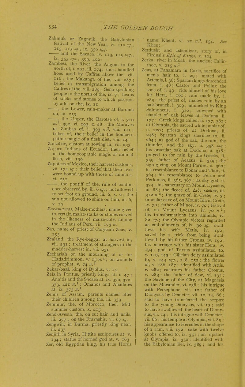 Zakmuk or Zfignnik, the Babylonian festival of the New Year, iv. no jy., 113, 115 sq., ix. 356 sqq. ——and the Sacaea, iv. 113, ixz^sqq., 355 m-< 399. 402 Zambesi, the River, the Angoni to the north of, i. 291, iii. 174; short-handled hoes used by Caffres above the, vii. 116; the Makanga of the, viii. 287; belief in transmigration among the Caffres of the, viii. 289; Sena-speaking people to the north of the, ix. 7 ; heaps of sticks and stones to which passers- by add on the, ix. 11 , the Lower, rain-maker at Boroma on, iii. 259 , the Upper, the Barotse of, i. 310 nJ', 392, vi. 193, X. 28 ; the Maraves or Zimbas of, i. 393 «.2, viii. in ; tribes of, their belief in the homoeo- pathic magic of a fiesh diet, viii. 141 Zanzibar, custom at sowing in, vii. 233 Zaparo Indians of Ecuador, their belief in the homoeopathic magic of animal flesh, viii. 139 Zapotecs of Me.xico, their harvest customs, vii. 174 sq.; their belief that their lives were bound up with those of animals, xi. 212 ■ , the pontiff of the, rule of contin- ence observed by, iii. 6 sq.; not allowed to set foot on ground, iii. 6, x. 2; the sun not allowed to shine on him, iii. 6, x. 19 Zaramatnas, Maize-mothers, name given to certain maize-stalks or stones carved in the likeness of maize-cobs among the Indians of Peru, vii. 173 n. Zas, name of priest of Corycian Zeus, v. iS5 Zealand, the Rye-beggar at harvest in, vii. 231 ; treatment of strangers at the madder-harvest in, vii. 231 Zechariah on the mourning of or for Hadadrimmon, v. 15 «.■*; on wounds of prophet, v. 74 Zekar-baal, king of Byblus, v. 14 Zela in Pontus, priestly kings at, i. 47 ; Anaitis and the Sacaea at, ix. 370, 372, 373, 421 ; Omanos and Anadates at, ix. 373 n.^ Zemis of Assam, parents named after their children among the, iii. 333 Zemmur, the, of Morocco, their Mid- summer custom, x. 215 Zend-Avesta, the, on cut hair and nails, iii. 277 ; on the Fravashis, vi. 67 sq. Zengwih, in Burma, priestly king near, iii. 237 Zeujirli in Syria, Hittite sculptures at, v. 134 ; statue of horned god at, v. 163 Zer, old Egyptian king, his true Horus name Khent, vi. 20 154. See Khent Zerdusht and Isfendiyai-, story of, in Firdusi's Epic 0/Kings, x. 104 Zerka, river in Moab, the ancient Callir- rhoe, V. 215 n.^ Zeus, at Panamara in Caria, sacrifice of men's hair to, i. 29 ; mated with Artemis, i. 36; Spartan kings descended from, i. 48 ; Castor and Pollux the sons of, i. 49 ; rids himself of his love for Hera, i. 161 ; rain made by, i. 285 ; the priest of, makes rain by an oak branch, i. 309 ; mimicked by King Salmoneus, i. 310; crowned with chaplet of oak leaves at Dodona, ii. 177 ; Greek kings called, ii. 177, 361 ; at Olympia, the sacred white poplar of, ii. 220; priests of, at Dodona, ii. 248; Spartan kings sacrifice to, ii. 264 ; as god of the oak, the rain, the thunder, and the sky, ii. 358 sqq.; his oracular_ oak at Dodona, ii. 358 ; prayed to for rain by the Greeks, ii.' 359; father of Aeacus, ii. 359 ; the sign-giving, on Mount Parnes, ii. 360 ; his resemblance to Donar and Thor, ii. 364; his resemblance to Rerun and Perkunas, ii. 365, 367 ; as sky-god, ii. 374 ; his sanctuary on Mount Lycaeus, iii. 88 ; the fleece of, At6j KdiSiov, iii. 312 ; the grave of, in Crete, iv. 3 ; oracular cave of, on Mount Ida in Crete, iv. 70 ; father of Minos, iv. 70 ; festival of, on Mount Lycaeus, iv. 70 n.^ \ his transformations into animals, iv. 82 sq.; the Olympic victors regarded as embodiments of, iv. 90 sq.; swal- lows his wife Metis, iv. 192 ; saved by a trick from being swal- lowed by his father Cronus, iv. 192 ; his marriage with his sister Hera, iv. 194! god of Tarsus assimilated to, v. 119, 143 ; Cilician deity assimilated to, V. 144 sqq., 148, 152; the flower of, V. 186, 187 ; identified with Attis, V. 282 ; castrates his father Cronus, V. 283 ; the father of dew, vi. 137 ; the Saviour of the City, at Magnesia on the Maeander, vi. 238 ; his intrigue with Persephone, vii. 12 ; father of Dionysus by Demeter, vii. 12, 14, 66 ; said to have transferred the sceptre to the young Dionysus, vii. 13 ; said to have swallowed the heart of Dion)'- sus, vii. 14 ; his intrigue with Demeter, vii. 66 ; his temple at Olympia, viii. 85 ; his appearance to Hercules in the shape of a ram, viii. 172 ; cake with twelve knobs offered to, ix. 351 ; an upstart at Olympia, ix. 352 ; identified with the Babylonian Bel, ix. 389 ; and his