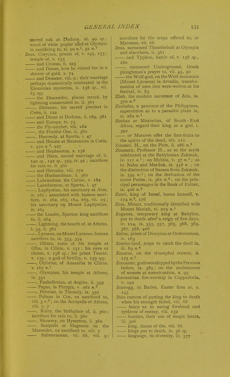 sacred oak at 0odona, xi. 49 sq.\ wood of white poplar used at Olympia in sacrificing to, xi. 90 «.^, 91 Zeus, Corycian, priests of, v. 145, 155 ; temple of, v. 155 and Cronus, ii. -^23 and Danae, how he visited her in a shower of gold, x. 74 and Demeter, viii. 9 ; their marriage perhaps dramatically celebrated in the Eleusinian mysteries, ii. 138 sq., vii. 65 sqq. the Descender, places struck by lightning consecrated to, ii. 361 , Dictaean, his sacred precinct in Crete, ii. 122 and Dione at Dodona, ii. 189, 381 and Europa, iv. 73 the Fly-catcher, viii. 282 , the Fruitful One, ii. 360 , Heavenly, at Sparta, i. 47 and Hecate at Stratonicea in Caria, V. 270 227 and Hephaestus, x. 136 and Hera, sacred marriage of, ii. 140 sq., 142 sq., 359, iv. 91 ; sacrifices for rain to, ii. 360 and Hercules, viii. 172 the Husbandman, ii. 360 Labrandeus, the Carian, v. 182 Lacedaemon, at Sparta, i. 47 , Laphystian, his sanctuary at Alus, iv. 161 ; associated with human sacri- fices, iv. 162, 163, 164, 165, vii. 25 ; his sanctuary on Mount Laphystius, iv. 164 the Leader, Spartan king sacrifices to, ii. 264 , Lightning, the hearth of, at Athens, i. 33. i'- 361 , Lycaean, on Mount Lycaeus, human sacrifices to, ix. 353, 354 , Olbian, ruins of his temple at Olba, in Cilicia, v. 151 ; his cave or chasm, v. 158 sq.; his priest Teucer, v. 159 ; a god of fertility, v. 159 sqq. , Olybrian, of Anazarba in Cilicia, V. 167 n.^ , Olympian, his temple at Athens, ix. 351 , Panhellenian, at Aegina, ii. 359 Papas, in Phrygia, v. 281 n.^ , Pelorian, in Thessaly, ix. 350 Polieus in Cos, ox sacrificed to, viii. 5 n. \ on the Acropolis of Athens, viii. 5, 7 , Rainy, the birthplace of, ii. 360 ; sacrifices for rain to, ii. 360 , Showery, on Hymettus, ii. 360 Sosipolis at Magnesia on the Maeander, ox sacrificed to, viii. 7 Subterranean, vii. 66, viii. 9; sacrifices for the crops ofTered to, at Myconus, vii. 66 Zeus, surnamed Thunderbolt at Olympia and elsewhere, ii. 361 and Typhon, battle of, v. 156 sq., 160 , surnamed Underground, Greek ploughman's prayer to, vii. 45, 50 the Wolf-god, on the Wolf-mountain (Mount Lycaeus) in Arcadia, transfor- mation of men into were-wolves at his festival, iv. 83 Zileh, the modern successor of Zela, ix. 370 n.^ Zimbales, a province of the Philippines, superstition as to a parasitic plant in, xi. 282 n.^ Zimbas or Muzimbas, of South-East Africa, regard their king as a god, i. 392 or Maraves offer the first-fruits to the spirits of the dead, viii. in Zimmer, H., on the Picts, ii. 286 w.^ Zimmern, Professor H., as to the myth celebrated at the Babylonian Zakmuk, iv. Ill 71.^ ; on Mylitta, v. 37 ; as to Nabu and Marduk, ix. 358 n. ; on the distinction of Sacaea from Zakmuk, ix. 359 n.^ \ on the derivation of the name Purim, ix. 361 ; on the prin- cipal personages in the Book of Esther, ix. 406 n.'^ Zimri, king of Israel, burns himself, v. 174 176 Zion, Mount, traditionally identified with Mount Moriah, vi. 219 n.^ Zoganes, temporary king at Babylon, put to death after a reign of five days, iv. 114, ix. 355, 357, 365, 368, 369, 387, 388, 406 Zoilus, priest of Dionysus at Orchomenus, iv. 163 Zombo-land, traps to catch the devil in, iii. 6g n.* Zonares, on the triumphal crowns, ii. 175 Zoroaster, gods worshipped by the Persians before, ix. 389; on the uncleanness of women at menstruation, x. 95 Zoroastrian fire-worship in Cappadocia, V. 191 Zoznegg, in Baden, Easter fires at, x, 145 Zulu custom of putting the king to death when his strength failed, viii. 68 fancy as to eating forehead and eyebrow of enemy, viii. 152 hunters, their use of magic knots, iii. 306 king, dance of the, viii. 66 kings put to death, iv. 36 sq. language, its diversity, iii. 377