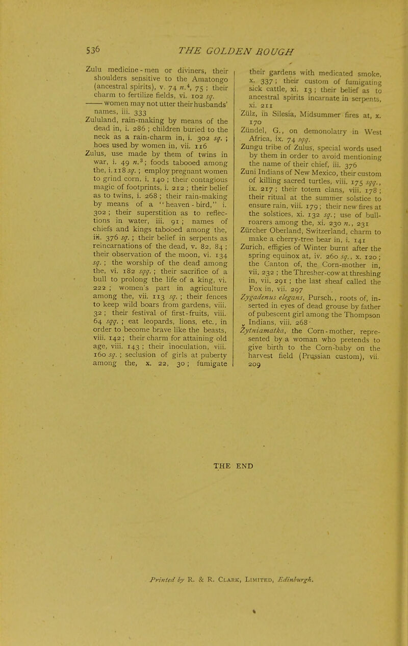 Zulu medicine-men or diviners, their shoulders sensitive to the Amatongo (ancestral spirits), v. 74 w.*, 75 ; their charm to fertilize fields, vi. 102 sq. women may not utter their husbands' names, iii. 333 Zululand, rain-making by means of the dead in, i. 286 ; children buried to the neck as a rain-charm in, i. 302 sq. ; hoes used by women in, vii. 116 Zulus, use made by them of twins in war, i. 49 foods tabooed among the, \.xT.2,sq. ; employ pregnant women to grind corn, i. 140 ; their contagious magic of footprints, i. 212 ; their belief as to twins, i. 268 ; their rain-making by means of a  heaven - bird, i. 302; their superstition as to reflec- tions in water, iii. 91 ; names of chiefs and kings tabooed among the, iii. 376 sq. ; their belief in serpents as reincarnations of the dead, v. 82, 84 ; their observation of the moon, vi. 134 sq. ; the worship of the dead among the, vi. 182 sqq. ; their sacrifice of a bull to prolong the life of a king, vi. 222 ; women's part in agriculture among the, vii. 113 sq. ; their fences to keep wild boars from gardens, viii. 32 ; their festival of first-fruits, viii. 64 sqq. ; eat leopards, lions, etc., in order to become brave like the beasts, viii. 142 ; their charm for attaining old age, viii. 143 ; their inoculation, viii. 160 sq. ; seclusion of girls at puberty among the, x. 22, 30 ; fumigate their gardens with medicated smoke, X. 337; their custom of fumigating sick cattle, xi. 13 ; their belief as to ancestral spirits incarnate in serp<^nts, xi. 211 Zulz, in Silesia, Midsummer fires at, x. 170 Ziindel, G., on demonolatry in West Africa, ix. 74 sqq. Zungu tribe of Zulus, special words used by them in order to avoid mentioning the name of their chief, iii. 376 Zuni Indians of New Mexico, their custom of killing sacred turtles, viii. 175 sqq., ix. 217 ; their totem clans, viii. 178 ; their ritual at the summer solstice to ensure rain, viii. 179 ; their new fires at the solstices, xi. 132 sq.\ use of bull- roarers among the, xi. 230 n., 231 Ziircher Oberland, Switzerland, charm to make a cherry-tree bear in, i. 141 Zurich, effigies of Winter burnt after the spring equinox at, iv. 260 sq., x. 120 ; the Canton of, the Corn-mother in, vii. 232 ; the Thresher-cow at threshing in, vii. 291 ; the last sheaf called the Fox in, vii. 297 Zygadenus elegajis, Pursch., roots of, in- serted in eyes of dead grouse by father of pubescent girl among the Thompson ^ Indians, viii. 268- Zytniamatka, the Corn-mother, repre- sented by a woman who pretends to give birth to the Corn-baby on the harvest field (Prussian custom), vii. 209 THE END > i Printed by R. & R. Clark, Limited, Edinlmrg^h.