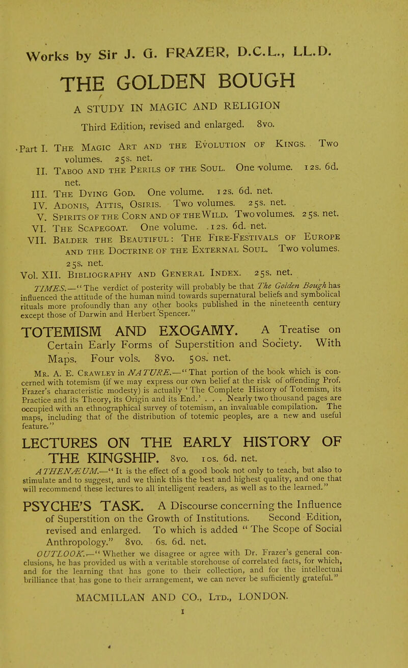 THE GOLDEN BOUGH f A STUDY IN MAGIC AND RELIGION Third Edition, revised and enlarged. 8vo. • Part 1. The Magic Art and the Evolution of Kings. Two volumes. 25 s. net. II. Taboo and the Perils of the Soul. One volume. 12s. 6d. net. III. The Dying God. One volume. 12s. 6d. net. IV. Adonis, Attis, Osiris. Two volumes. 25s. net. . V. Spirits OF the Corn and OF the Wild. Two volumes. 25s.net. VI. The Scapegoat. One volume. .12s. 6d. net. VII. Balder the Beautiful: The Fire-Festivals of Europe AND THE Doctrine of the External Soul. Two volumes. 25 s. net. Vol. XIL Bibliography and General Index. 25s. net. TIMES.—verdict of posterity will probably be that The Golden Boughh&s influenced the attitude of the human mind towards supernatural beliefs and symbolical rituals more profoundly than any other books published in the nineteenth century except those of Darwin and Herbert Spencer. TOTEMISM AND EXOGAMY. A Treatise on Certain Early Forms of Superstition and Society. With Maps. Four vols. 8vo. 50s. net. Mr. a. E. Crawley in NATURE.—''TlasX portion of the book which is con- cerned with totemism (if we may express our own belief at the risk of offending Prof. Frazer's characteristic modesty) is actually ' The Complete History of Totemism, its Practice and its Theory, its Origin and its End.' . . . Nearly two thousand pages are occupied with an ethnographical survey of totemism, an invaluable compilation. The maps, including that of the distribution of totemic peoples, are a new and useful feature. LECTURES ON THE EARLY HISTORY OF THE KINGSHIP. Svo. ios. 6d.net. ATHENMUM.— It is the effect of a good book not only to teach, but also to stimulate and to suggest, and we think this the best and highest quality, and one that will recommend these lectures to all intelligent readers, as well as to the learned. PSYCHE'S TASK. A Discourse concerning the influence of Superstition on the Growth of Institutions. Second Edition, revised and enlarged. To which is added  The Scope of Social Anthropology. Svo. 6s. 6d. net. Oi/ZZOOi^..— Whether we disagree or agree with Dr. Frazer's general con- clusions, he has provided us with a veritable storehouse of correlated facts, for which, and for the learning that has gone to their collection, and for the intellectual brilliance that has gone to their arrangement, we can never be sufficiently grateful. MACMILLAN AND CO., Ltd., LONDON.