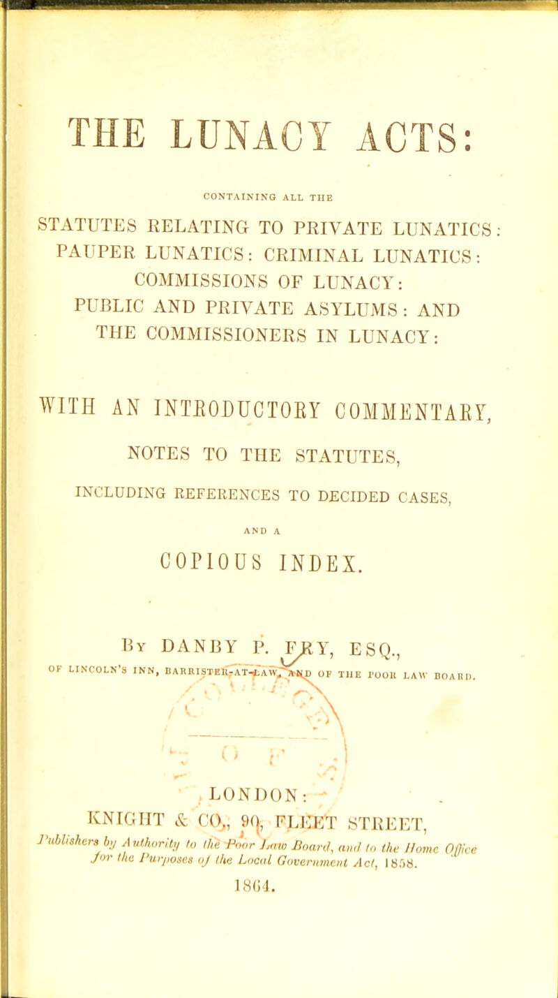 THE LUNACY ACTS: CONTAINING ALL THE STATUTES RELATING TO PRIVATE LUNATICS PAUPER LUNATICS : CRIMINAL LUNATICS : COMMISSIONS OF LUNACY: PUBLIC AND PRIVATE ASYLUMS : AND THE COMMISSIONERS IN LUNACY: WITH AN INTBODUCTOBY COMMENTAEY, NOTES TO THE STATUTES, INCLUDING REFERENCES TO DECIDED CASES, AND A COPIOUS INDEX. By DANBY P. F#Y, ESQ., OK LINCOLN'S INN, DARRISTER-AT-LAW.-MD OF THE I'OOIt LAW BOARD. LONDON: KNIGHT & ( (>., 90, PLEi.yp STREET, Publishers by Authority to ,h, I'..or ),„,„ Board, and to the Home Office J»r l/tc Purposes Oj Ike Local Government Act, 1858. 1864.