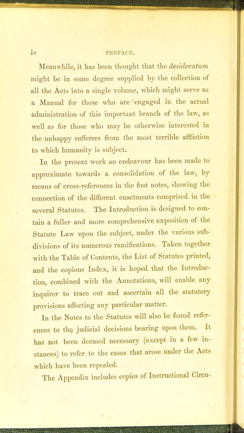 Meanwhile, it has been thought that the desideratum might he in some degree supplied by the collection of all the Acts into a single volume, which might serve as a Manual for those who are ' engaged in the actual administration of this important branch of the law, as well as for those who may be otherwise interested in the unhappy sufferers from the most terrible affliction to which humanity is subject. In the present work an endeavour has been made to approximate towards a consolidation of the law, by means of cross-references in the foot notes, showing the connection of the different enactments comprised in the several Statutes. The Introduction is designed to con- tain a fuller and more comprehensive exposition of the Statute Law upon the subject, under the various sub- divisions of its numerous ramifications. Taken together with the Table of Contents, the List of Statutes printed, and the copious Index, it is hoped that the Introduc- tion, combined with the Annotations, will enable any inquirer to trace out and ascertain all the statutory provisions affecting any particular matter. In the Notes to the Statutes will also be found refer- ences to the judicial decisions bearing upon them. It has not been deemed necessary (except in a few in- stances) to refer to the cases that arose under the Acts which have been repealed. The Appendix includes copies of Instructional Circu-
