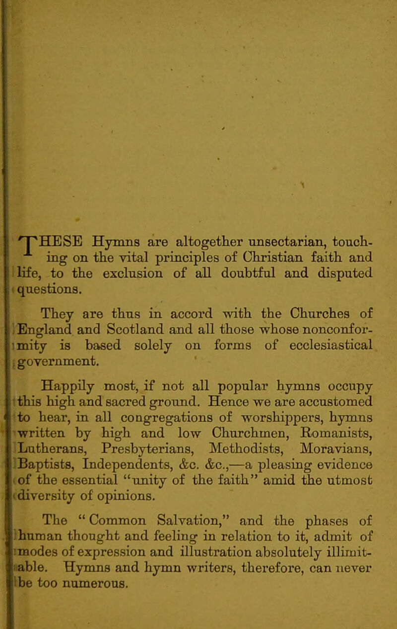 'T'HESE Hymns are altogether unsectarian, touch- ing on the vital principles of Christian faith and life, to the exclusion of all doubtful and disputed questions. They are thus in accord with the Churches of England and Scotland and all those whose nonconfor- mity is based solely on forms of ecclesiastical -Qvernment. Happily most, if not all popular hymns occupy tthis high and sacred ground. Hence we are accustomed to hear, in all congregations of worshippers, hymns written by high and low Churchmen, Romanists, Lutherans, Presbyterians, Methodists, Moravians, baptists. Independents, &c. &c.,—a pleasing evidence lof the essential imity of the faith amid the utmost (diversity of opinions. The  Common Salvation, and the phases of 1 hum an thought and feeling in relation to it, admit of imodes of expression and illustration absolutely illimit- iiable. Hymns and hymn writers, therefore, can never l^be too numerous.