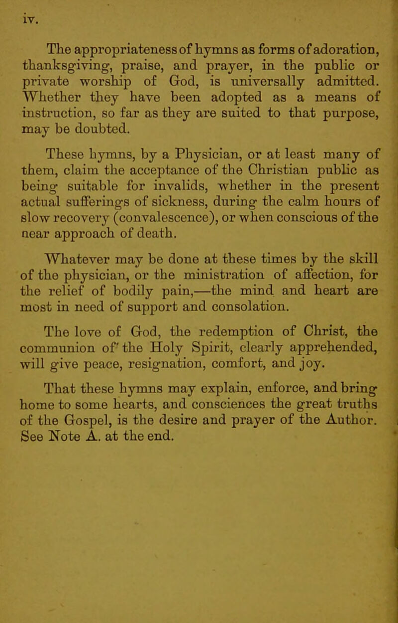 The appropriateness of hymns as forms of adoration, thanksgiving, praise, and prayer, in the public or private worship of God, is universally admitted. Whether they have been adopted as a means of instruction, so far as they are suited to that purpose, may be doubted. These hymns, by a Physician, or at least many of them, claim the acceptance of the Christian public as being suitable for invalids, whether in the present actual sufferings of sickness, during the calm hours of slow recovery (convalescence), or when conscious of the near approach of death. Whatever may be done at these times by the skill of the physician, or the ministration of affection, for the relief of bodily pain,—the mind and heart are most in need of support and consolation. The love of Grod, the redemption of Christ, the communion of the Holy Spirit, clearly apprehended, will give peace, resignation, comfort, and joy. That these hymns may explain, enforce, and bring home to some hearts, and consciences the great truths of the Grospel, is the desire and prayer of the Author. See Note A. at the end.