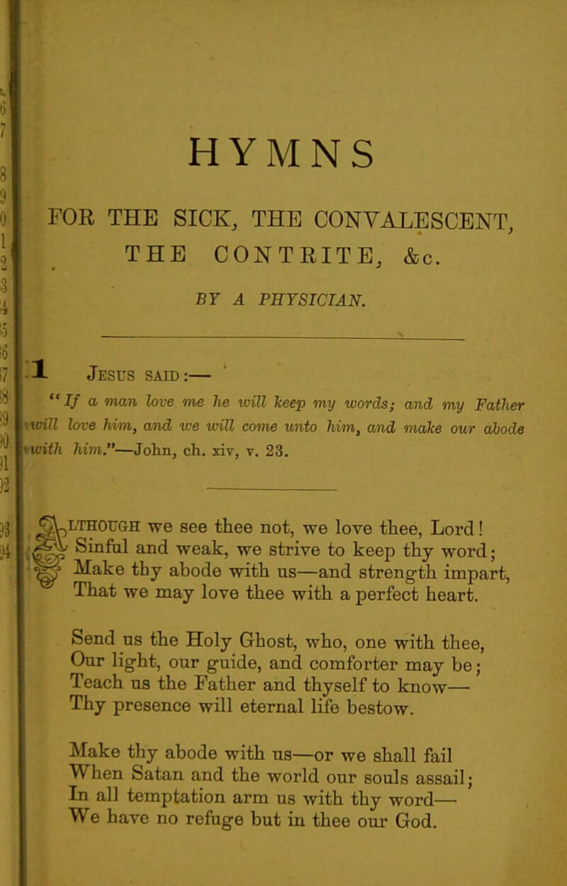 FOR THE SICK, THE CONVALESCENT, THE CONTRITE, &c. BY A PHYSICIAN. •1 Jesus said:— If a man love me he will keep my words; and my Father will love him, and we will come v/nto him, and make our abode with him.—John, ch. xiv, v. 23. ^LTHOUGH we see thee not, we love thee, Lord! Sinful and weak, we strive to keep thy word; ^ Make thy abode with us—and strength impart, That we may love thee with a perfect heart. Send us the Holy Ghost, who, one with thee, Our light, our guide, and comforter may be; Teach us the Father and thyself to know— Thy presence will eternal life bestow. Make thy abode with us—or we shall fail When Satan and the world our souls assail; In all temptation arm us with thy word— We have no refuge but in thee our God.