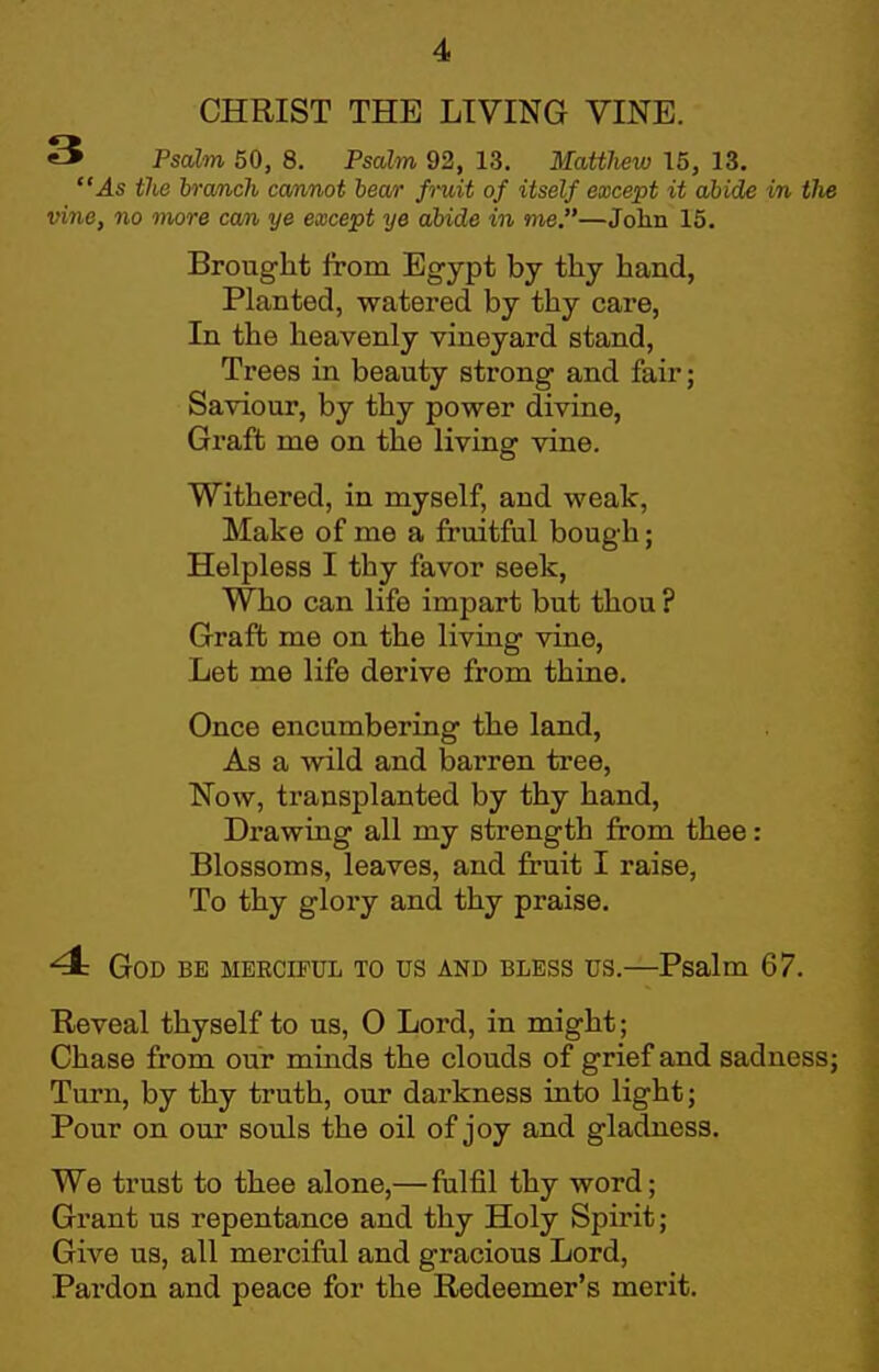 CHRIST THE LIVING VINE. 3 Psalm 50, 8. Psalm 92, 13. Matthew 15, 13. As the branch cannot hear fruit of itself except it abide in tlw vine, no more cam ye except ye abide in me.—Jolin 15. Brought from Eg-ypt by tliy hand, Planted, watered by thy care, In the heavenly vineyard stand. Trees in beauty strong and fair; Saviour, by thy power divine, Graft me on the living vine. Withered, in myself, and weak, Make of me a fruitful bough; Helpless I thy favor seek. Who can life impart but thou ? Graft me on the living vine, Let me life derive from thine. Once encumbering the land, As a wild and barren tree. Now, transplanted by thy hand. Drawing all my strength from thee: Blossoms, leaves, and fruit I raise. To thy glory and thy praise. 4 God be merciful to us and bless us.—Psalm 67. Reveal thyself to us, 0 Lord, in might; Chase from our minds the clouds of grief and sadness; Turn, by thy truth, our darkness into light; Pour on our souls the oil of joy and gladness. We trust to thee alone,— fulfil thy word; Grant us repentance and thy Holy Spirit; Give us, all merciful and gracious Lord, Pardon and peace for the Redeemer's merit.