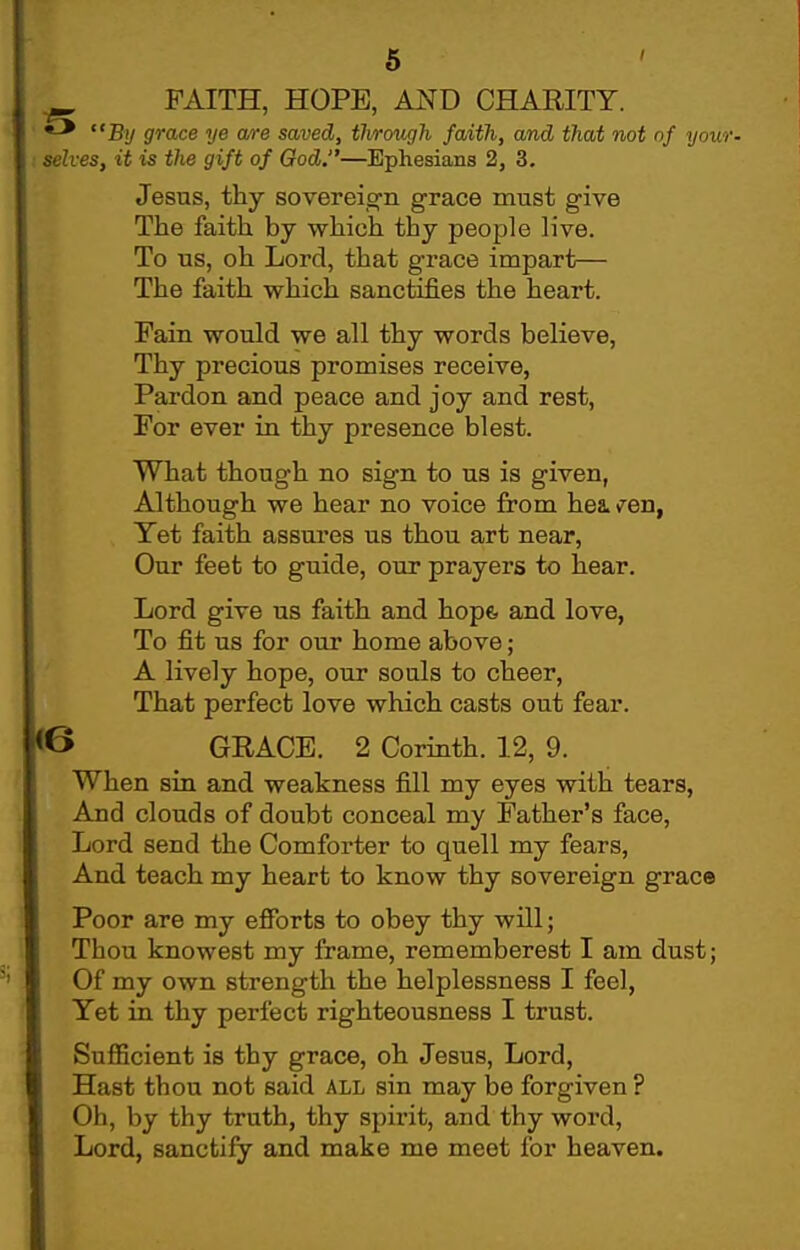 FAITH, HOPE, AND CHARITY. * By grace ye are saved, through faith, and that not nf your- ves, it is the gift of God,—Ephesians 2, 3. Jesus, thy sovereiocn grace must give The faith by which thy people live. To us, oh Lord, that grace impart— The faith which sanctifies the heart. Fain would we all thy words believe. Thy precious promises receive, Pardon and peace and joy and rest. For ever in thy presence blest. What though no sign to us is given, Although we hear no voice from heai^en, Yet faith assures us thou art near, Our feet to guide, our prayers to hear. Lord give us faith and hope, and love, To fit us for our home above; A lively hope, our souls to cheer. That perfect love which casts out fear. ► GRACE. 2 Corinth. 12, 9. When sin and weakness fill my eyes with tears, And clouds of doubt conceal my Father's face. Lord send the Comforter to quell my fears, And teach my heart to know thy sovereign grace Poor are my efibrts to obey thy will; Thou knowest my frame, rememberest I am dust; Of my own strength the helplessness I feel, Yet in thy perfect righteousness I trust. SuflBcient is thy grace, oh Jesus, Lord, Hast thou not said all sin may be forgiven ? Oh, by thy truth, thy spirit, and thy word, Lord, sanctify and make me meet for heaven.