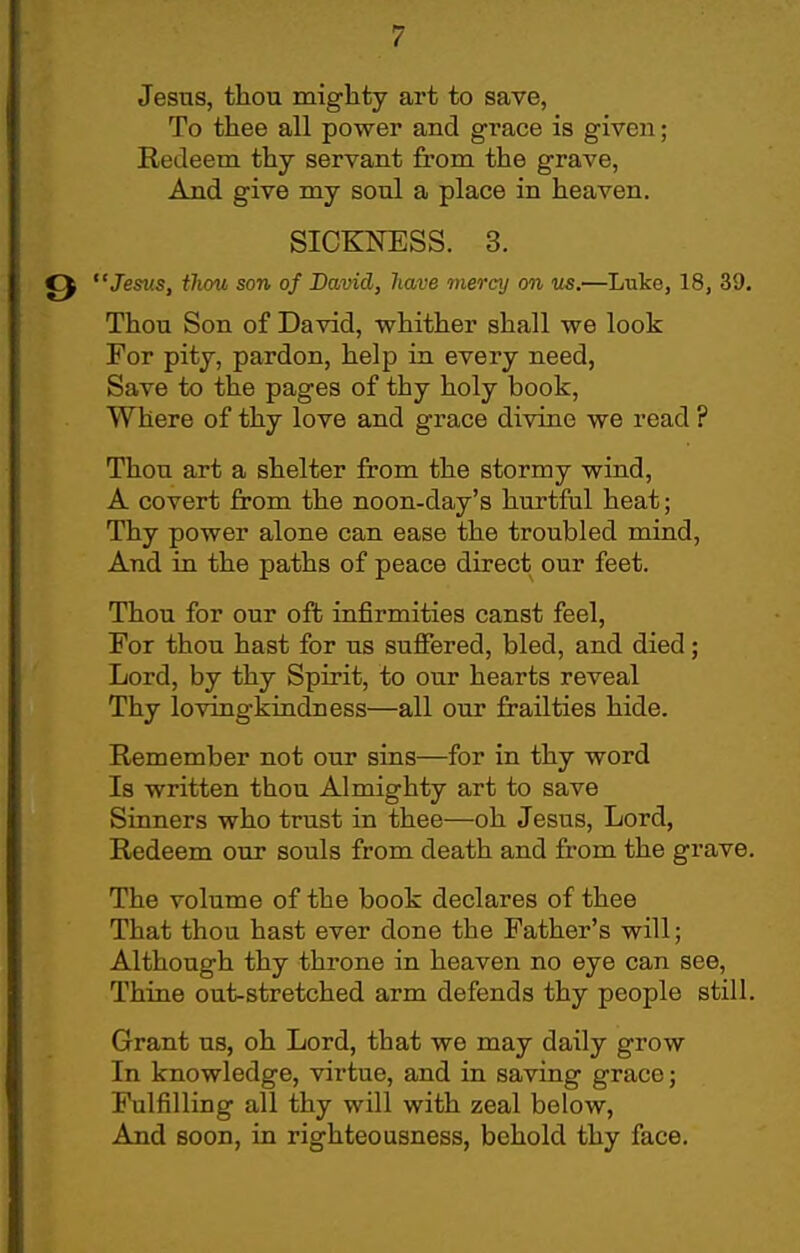 Jesus, thou mighty art to save, To thee all power and grace is given; Redeem thy servant from the grave, And give my soul a place in heaven. SICKNESS. 3. Jes^is, iliou son of David, have memj on us.—Luke, 18, 39. Thou Son of David, whither shall we look For pity, pardon, help in every need, Save to the pages of thy holy book. Where of thy love and grace divine we read ? Thou art a shelter from the stormy wind, A covert from the noon-day's hurtful heat; Thy power alone can ease the troubled mind. And in the paths of peace direct our feet. Thou for our ofb infirmities canst feel. For thou hast for us suffered, bled, and died; Lord, by thy Spirit, to our hearts reveal Thy lovingkindness—all our frailties hide. Remember not our sins—for in thy word Is written thou Almighty art to save Sinners who trust in thee—oh Jesus, Lord, Redeem our souls from death and from the grave. The volume of the book declares of thee That thou hast ever done the Father's will; Although thy throne in heaven no eye can see. Thine out-stretched arm defends thy people still. Grant us, oh Lord, that we may daily grow In knowledge, virtue, and in saving grace; Fulfilling all thy will with zeal below, And soon, in righteousness, behold thy face.
