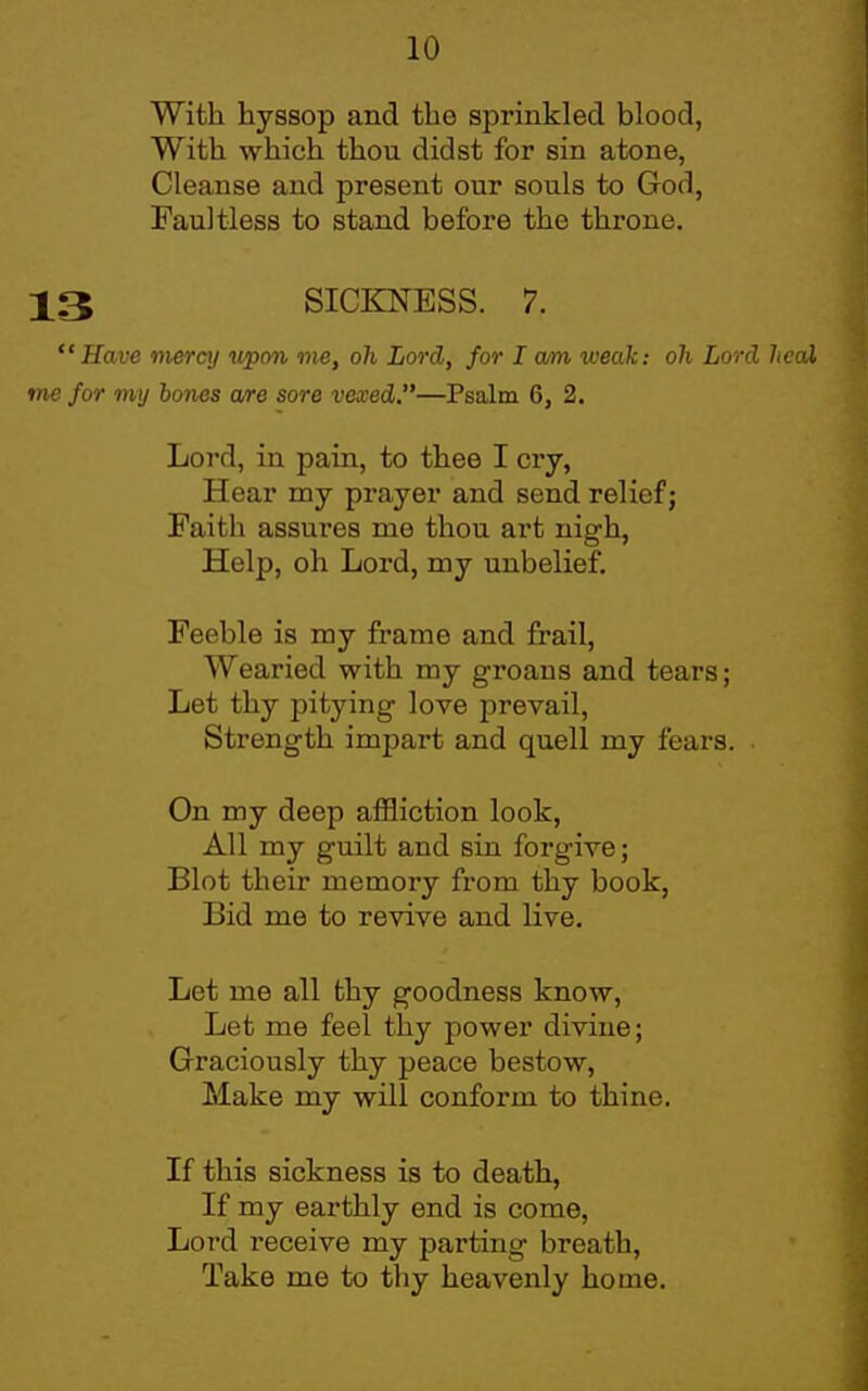 With hyssop and the sprinkled blood, With which thou didst for sin atone, Cleanse and present our souls to God, Faultless to stand before the throne. 13 SICKNESS. 7. Have mercy uiwn me, oh Lord, for I am weak: oh Lord heal me for my bones are sore vexed.—Psalm 6, 2. Loi'd, in pain, to thee I cry, Hear my prayer and send relief; Faith assures me thou art nigh, Help, oh Lord, my unbelief. Feeble is my frame and frail. Wearied with my groans and tears; Let thy pitying love prevail, Strength impart and quell my fears. On my deep affliction look. All my guilt and sin forgive; Blot their memory from thy book, Bid me to revive and live. Let me all thy goodness know. Let me feel thy power divine; Graciously thy peace bestow. Make my will conform to thine. If this sickness is to death, If my earthly end is come, Lord receive my parting breath. Take me to thy heavenly home.