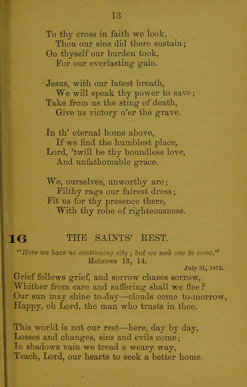 To thy cross in faith we look, Thou our sias did there sustain; On thyself our burden took, For our everlasting gain. Jesus, with our latest breath, We will speak thy power to save; Take from us the sting of death, Give us victory o'er the grave. In th' eternal home above, If we find the humblest place, Lord, 'twill be thy boundless love. And imfathomable grace. We, ourselves, unworthy are; Filthy rags our fairest dress; Fit us for thy presence there, With thy robe of righteousness. 16 THE SAINTS' EEST. Here we Iw/ve no continuing city; hut we seek one to come. Hebrews 13, 14. July 31, 1872. Grief follows grief, and sorrow chases sorrow. Whither from care and sufiering shall we flee ? Our sun may shine to-day—clouds come to-morrow, Happy, oh Lord, the man who trusts in thee. This world is not our rest—here, day by day. Losses and changes, sins and evils come; In shadows vain we tread a weary way, Teach, Lord, our hearts to seek a better home.