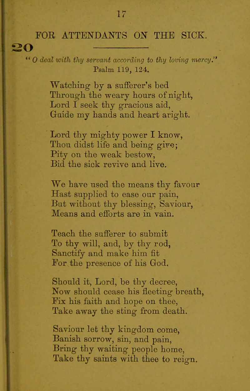 \7 FOB ATTENDANTS ON THE SICK. SO  0 deaZ with thy servant according to thy loving mercy. Psalm 119, 124. Watching by a sufferer's bed Througb the weary hours of night, Lord I seek thy gracious aid, Guide my hands and heart aright. Lord thy mighty power I know, Thou didst life and being gire; Pity on the weak bestow. Bid the sick revive and live. We have used the means thy favour Hast supplied to ease our pain, But without thy blessing, Saviour, Means and efforts are in vain. Teach the sufferer to submit To thy Avill, and, by thy rod, Sanctify and make him fit For the presence of his God. Should it. Lord, be thy decree. Now should cease his fleeting breath, Fix his faith and hope on thee, Take away the sting from death. Saviour let thy kingdom come, Banish sorrow, sin, and pain. Bring thy waiting people home. Take thy saints with thee to reign.