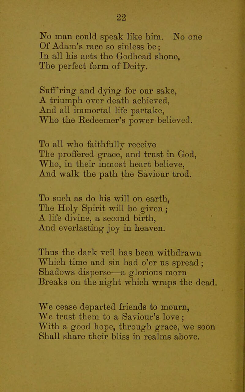 No man could speak like him. No one Of Adam's race so sinless be; In all his acts the Godhead shone, The perfect form of Deity. Suff'ring and dying for our sake, A triumph over death achieved, And all immortal life partake. Who the Redeemer's power believed. To all who faithfully receive The proffered grace, and trust in God, Who, in their inmost heart believe, And walk the path the Saviour trod. To such as do his will on earth, The Holy Spirit will be given j A life divine, a second birth, And everlasting joy in heaven. Thus the dark veil has been withdrawn Which time and sin had o'er us spread; Shadows disperse—a glorious morn Breaks on the night which wraps the dead. We cease departed friends to mourn, We trust them to a Saviour's love ; With a good hope, through grace, we soon Shall share their bliss in realms above.
