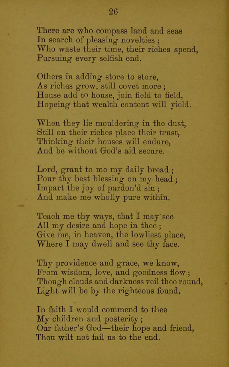 There are who compasa land and seas In searcli of pleasing novelties ; Who waste their time, their riches spend, Pursuing every selfish end. Others in adding store to store, As riches grow, still covet more ; House add to house, joiiT field to field, Hopeing that wealth content will yield. When they lie mouldering in the dust, Still on their riches place their trust, Thinking their houses will endure, And be without God's aid secure. Lord, grant to me my daily bread ; Pour thy best blessing on my head ; Impart the joy of pardon'd sin ; And make me wholly pure within. Teach me thy ways, that I may'see All my desire and hope in thee ; Give me, in heaven, the lowliest place. Where I may dwell and see thy face. Thy providence and grace, we know, From wisdom, love, and goodness flow; Though clouds and darkness veil thee round. Light will be by the righteous found. In faith I would commend to thee My children and posterity ; Our father's God—their hope and friend, Thou wilt not fail us to the end.