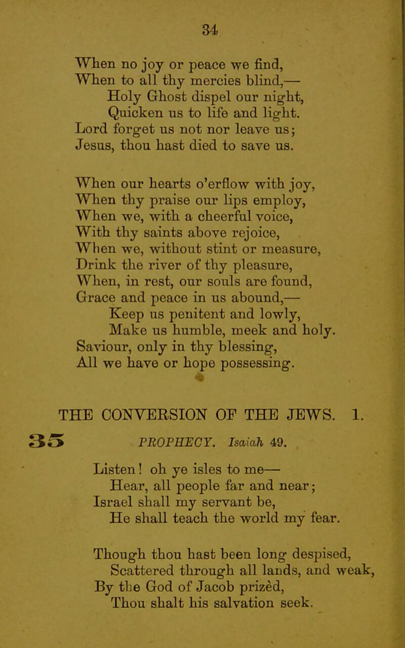 When no joy or peace we find, When to all thy mercies blind,— Holy Ghost dispel our night, Quicken us to life and light. Lord forget us not nor leave us; Jesus, thou hast died to save us. When our hearts o'erflow with joy, When thy praise our lips employ, When we, with a cheerful voice, With thy saints above rejoice. When we, without stint or measure. Drink the river of thy pleasure. When, in rest, our souls are found, Grace and peace in us abound,— Keep us penitent and lowly, Make us humble, meek and holy. Saviour, only in thy blessing, All we have or hope possessing. THE CONVERSION OF THE JEWS. 1. 35 PROPHECT. Isaiah 49. Listen ! oh ye isles to me— Hear, all people far and near; Israel shall my servant be, He shall teach the world my fear. Though thou hast been long despised. Scattered through all lauds, and weak, By the God of Jacob prized, Thou shalt his salvation seek.