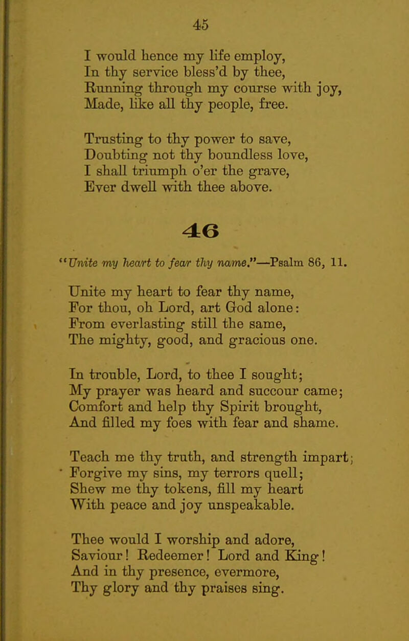 I would hence my life employ, In thy service bless'd by thee, Running through my course with joy, Made, Kke aU thy people, free. Trusting to thy power to save. Doubting not thy boundless love, I shall triumph o'er the grave. Ever dwell with thee above. Unite my heart to fear thy name.—Psalm 86, 11. Unite my heart to fear thy name, For thou, oh Lord, art God alone: From everlasting still the same. The mighty, good, and gracious one. In trouble, Lord, to thee I sought; My prayer was heard and succour came; Comfort and help thy Spirit brought. And filled my foes with fear and shame. Teach me thy truth, and strength impart; ■ Forgive my sins, my terrors quell; Shew me thy tokens, fill my heart With peace and joy unspeakable. Thee would I worship and adore. Saviour! Redeemer! Lord and King! And in thy presence, evermore. Thy glory and thy praises sing.