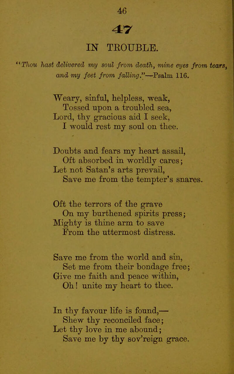 4*7 IN TROUBLE. Tliou hast delivered my sovl from death, mine eyes from and my feet from falling.—Psalm 116. Weary, sinful, helpless, weak, Tossed upon a troubled sea, Lord, thy gracious aid I seek, I would rest my soul on thee. Doubts and fears my heart assail. Oft absorbed in worldly cares; Let not Satan's arts prevail, Save me from the tempter's snares. Oft the terrors of the grave On my burthened spirits press; Mighty is thine arm to save From the uttermost distress. Save me from the world and sin. Set me from their bondage free; Give me faith and peace within, Oh! unite my heart to thee. In thy favour life is found,— Shew thy reconciled face; Let thy love in me abound; Save me by thy sov'reign grace.