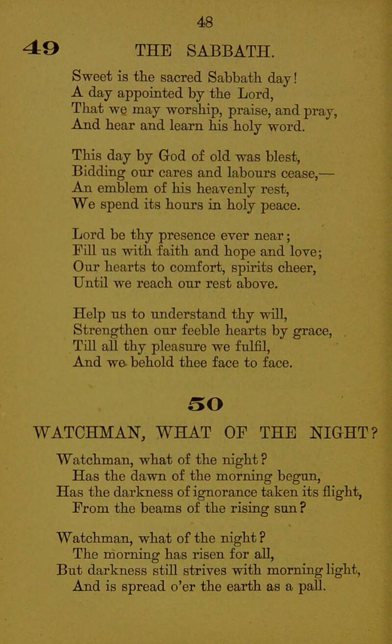 49 THE SABBATH. Sweet is the sacred Sabbath day! A day appointed by the Lord, That we may worship, praise, and pray, And hear and learn his holy word. This day by Grod of old was blest, Bidding our cares and labours cease,— An emblem of his heavenly rest, We spend its hours ia holy peace. Lord be thy presence ever near; Fill lis with faith and hope and love; Our hearts to comfort, spirits cheer, Until we reach our rest above. Help us to understand thy will, Strengthen our feeble hearts by grace. Till all thy pleasure we fulfil. And we- behold thee face to face. SO WATCHMAN, WHAT OF THE NIGHT? Watchman, what of the night ? Has the dawn of the morning begun. Has the darkness of ignorance taken its flight, From the beams of the rising sun? Watchman, what of the night ? The morning has risen for all. But darkness still strives with morning light. And is spread o'er the earth as a pall.