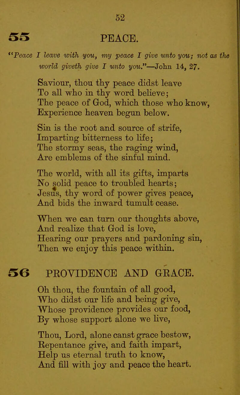PEACE. Peace I leave with you, my peace I give unto you; not as the world giveth give I unto you,—Jolm 14, 27. Saviour, thou thy peace didst leave To all who ia thy word believe; The peace of God, which those who know, Experience heaven begun below. Sin is the root and source of strife, Imparting bitterness to life; The stormy seas, the raging wind, Are emblems of the sinful mind. The world, with all its gifts, imparts No solid peace to troubled hearts; Jesus, thy word of power gives peace, And bids the inward tumult cease. When we can turn our thoughts above, And realize that God is love. Hearing our prayers and pardoning sin, Then we enjoy this peace within. 56 PROVIDENCE AND GRACE. Oh thou, the fountain of aU good, Who didst our life and being give. Whose providence provides our food, By whose support alone we live, Thou, Lord, alone canst grace bestow, Repentance give, and faith impart. Help us eternal truth to know, And fill with joy and peace the heart.