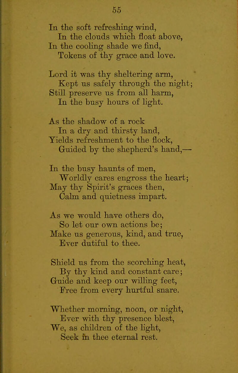 In the soft refreshing wind, In the clonds which float above, In the cooHng shade we find, Tokens of thy grace and love. Lord it was thy sheltering arm, Kept lis safely thi-ongh the night; Still preserve ns from aU harm, In the busy hours of light. As the shadow of a rock In a dry and thirsty land, Yields refreshment to the flock. Guided by the shepherd's hand,— In the busy haunts of men, Worldly cares engross the heart; May thy Spirit's graces then, Cakn and quietness impart. As we would have others do. So let our own actions be; Make us generous, kind, and true. Ever dutiful to thee. Shield us from the scorching heat, By thy kind and constant care; Guide and keep our willing feet. Free from every hurtful snare. Whether morning, noon, or night. Ever with thy presence blest, We, as children of the light, Seek in thee eternal rest.