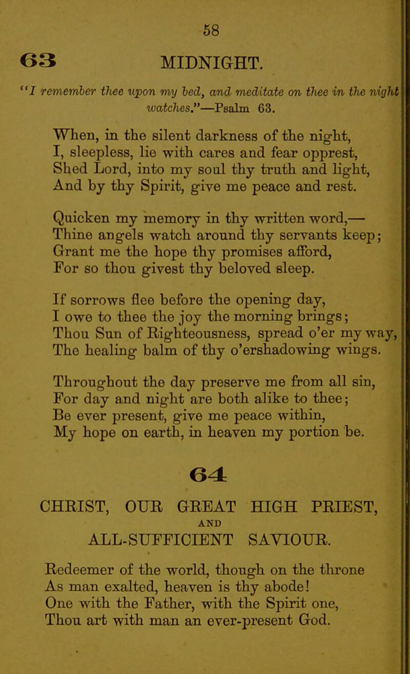 63 MIDNIGHT. I remember thee upon my hed, and meditate on thee in the night watches.—Pealm 63, When, in the silent darkness of the night, I, sleepless, lie with cares and fear opprest. Shed Lord, into my soul thy truth and light. And by thy Spirit, give me peace and rest. Quicken my memory in thy written word,— Thine angels watch around thy servants keep; Grant me the hope thy promises afford, For so thou givest thy beloved sleep. If sorrows flee before the opening day, I owe to thee the joy the morning brings; Thou Sun of Righteousness, spread o'er my way. The healing balm of thy o'ershadowing wings. Throughout the day preserve me from all sin, For day and night are both alike to thee; Be ever present, give me peace within. My hope on earth, in heaven my portion be. 64 CHRIST, OUR GREAT HIGH PRIEST, AND ALL-SUFFICIENT SAVIOUR. Redeemer of the world, though on the throne As man exalted, heaven is thy abode! One with the Father, with the Spirit one, Thou art with man an ever-present God.