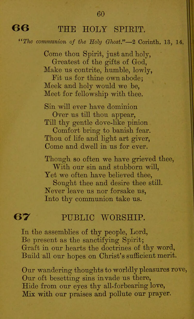 G6 THE HOLY SPIRIT. The communion of the Holy Ohost.—2 Corinth. 13, 14. Come thou Spirit, just and toly, Greatest of the gifts of God, Make us contrite, humble, lowly, Fit us for thine own abode; Meek and holy would we be, Meet for fellowship with thee. Sin will ever have dominion Over us tiU thou appear, Till thy gentle dove-like pinion Comfort bring to banish fear. Thou of life and light art giver, Come and dwell in us for ever. Though so often we have grieved thee. With our sin and stubborn will, Yet we often have believed thee. Sought thee and desire thee stUl. Never leave us nor forsake us, Into thy communion take us. 6'r PUBLIC WORSHIP. In the assemblies of thy people, Lord, Be present as the sanctifying Spirit; Graft in our hearts the doctrines of thy word, Build all our hopes on Christ's sufficient merit. Our wandering thoughts to worldly pleasures rove Our oft besetting sins invade us there. Hide from our eyes thy all-forbearing love. Mis with our praises and pollute our prayer.