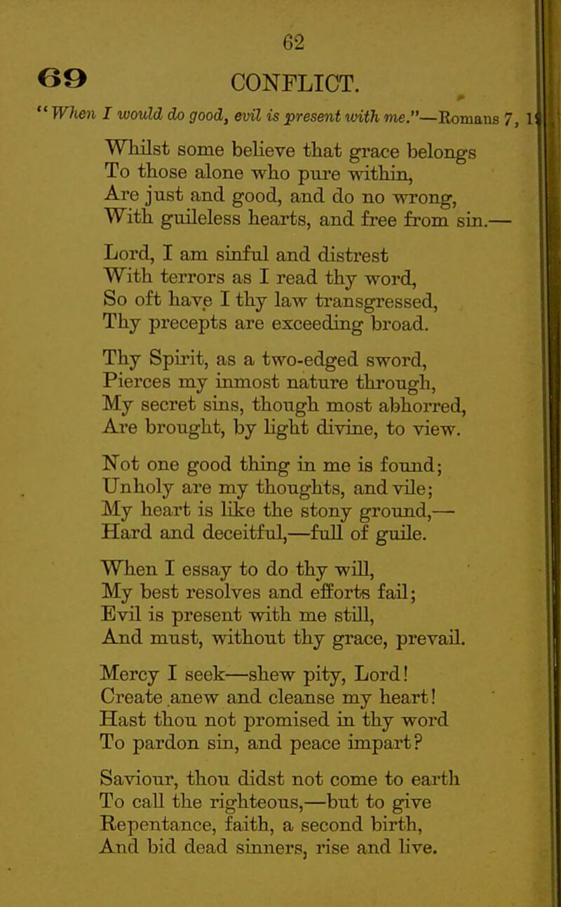 B9 CONFLICT.  WJien I would cJo good, evil is present mth me.—Romans 7, 11 Whilst some believe that grace belongs ' To those alone who pni'e within, ; Are just and good, and do no wrong, ' With guileless hearts, and free from sin.— Lord, I am sinful and distrest With terrors as I read thy word, So oft have I thy law transgressed, Thy precepts are exceeding broad. Thy Spirit, as a two-edged sword. Pierces my inmost nature through, My secret sins, though most abhorred, Are brought, by light divine, to view. Not one good thing in me is found; Unholy are my thoughts, and vile; My heart is like the stony ground,— Hard and deceitful,—full of guile. When I essay to do thy will. My best resolves and efforts fail; Evil is present with me still. And must, without thy grace, prevail. Mercy I seek—shew pity. Lord! Create anew and cleanse my heart! Hast thou not promised in thy word To pardon sin, and peace impart? Saviour, thou didst not come to earth To call the righteous,—but to give Repentance, faith, a second birth, And bid dead sinners, rise and live.