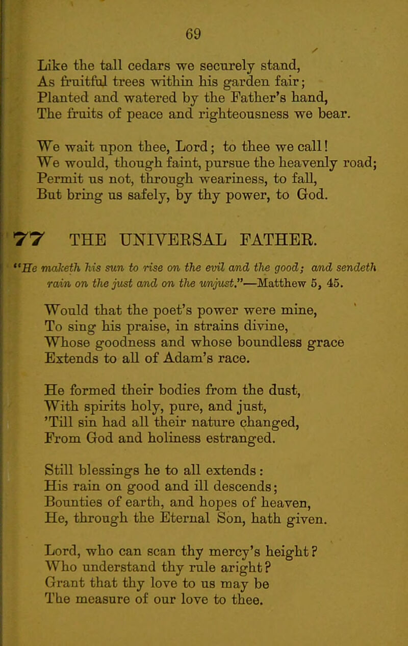 Like the tall cedars we securely stand, As fruitful trees within his garden fair; Planted and watered by the Father's hand, The fruits of peace and righteousness we bear. We wait upon thee, Lord; to thee we call! We would, though faint, pursue the heavenly road; Permit us not, through weariness, to fall. But bring us safely, by thy power, to God. Iflf THE UNIVEESAL FATHER. Be maketh his sun to rise on the evil and the good; and sendeth rain on the just and on tlie v/njust,—Matthew 5, 45. Would that the poet's power were mine. To sing his praise, in strains divine, Whose goodness and whose boundless grace Extends to all of Adam's race. He formed their bodies from the dust. With spirits holy, pure, and just, 'Till sin had all their nature changed, Prom God and holiness estranged. Still blessings he to all extends: His rain on good and ill descends; Bounties of earth, and hopes of heaven, He, through the Eternal Son, hath given. Lord, who can scan thy mercy's height ? Who understand thy rule aright ? Grant that thy love to us may be The measure of our love to thee.