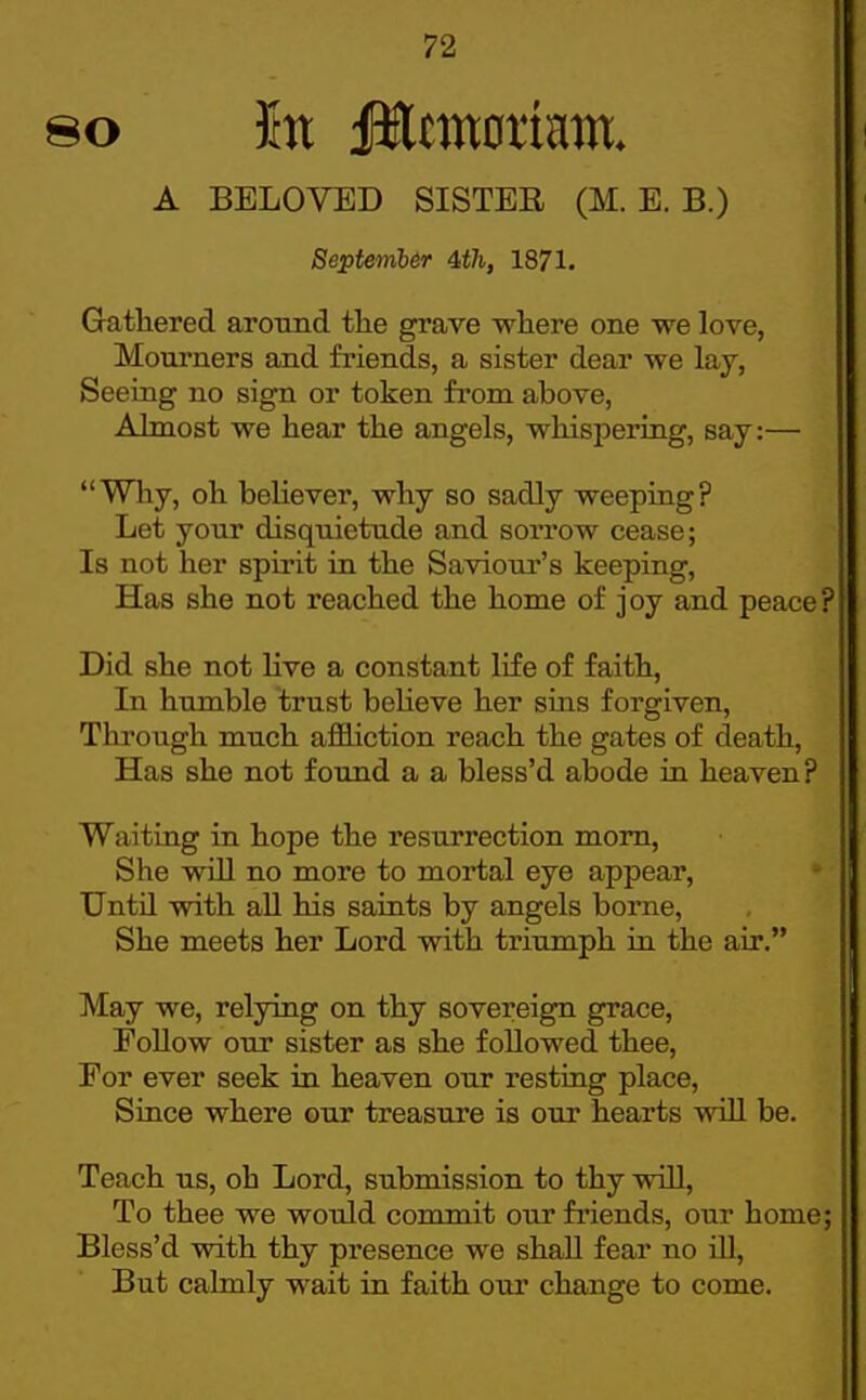 A BELOVED SISTER (M. E. B.) 8eptemb6r 4,th, 1871. Gathered arotind tlie grave wliere one we love, Mourners and friends, a sister dear we lay, Seeing no sign or token fi'om above. Almost we hear tlie angels, whispering, say:— Why, oh behever, why so sadly weeping? Let your disquietude and sorrow cease; Is not her spirit in the Saviour's keeping. Has she not reached the home of joy and peace? Did she not hve a constant life of faith. In humble trust believe her sins forgiven. Through much aflBiction reach the gates of death. Has she not found a a bless'd abode in heaven? Waiting in hope the resurrection mom. She will no more to mortal eye appear, Untn with all his saints by angels borne. She meets her Lord with triumph in the air. May we, relying on thy sovereign grace. Follow our sister as she followed thee. For ever seek in heaven our resting place. Since where our treasure is our hearts will be. Teach us, oh Lord, submission to thy will. To thee we would commit our friends, our home; Bless'd with thy presence we shall fear no ill. But calmly wait in faith our change to come.