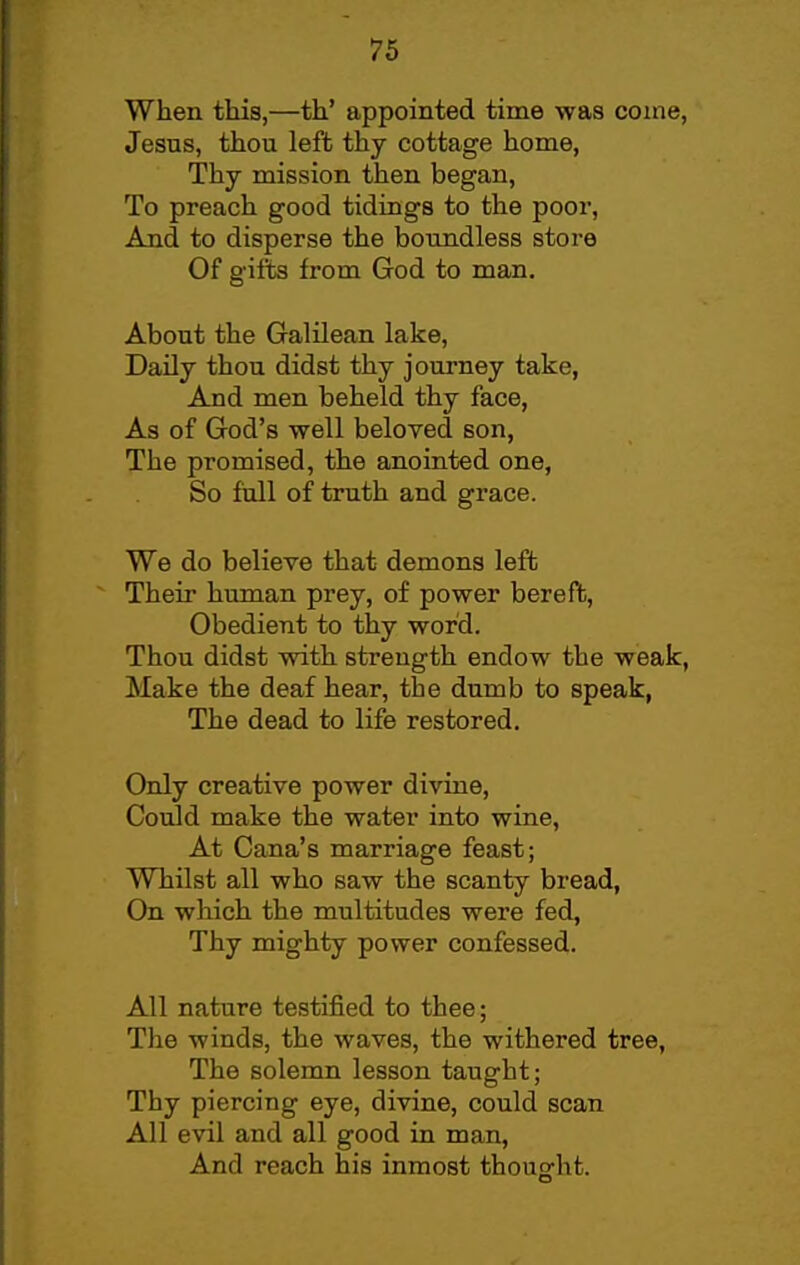 When tliis,—th' appointed time was coine, Jesus, thou left thy cottage home, Thy mission then began, To preach good tidings to the poor, And to disperse the boundless store Of giits from God to man. About the Galilean lake. Daily thou didst thy journey take, And men beheld thy face, As of God's well beloved son, The promised, the anointed one, So foil of truth and grace. We do believe that demons left Their human prey, of power bereft. Obedient to thy word. Thou didst with strength endow the weak, Make the deaf hear, the dumb to speak, The dead to life restored. Only creative power divine. Could make the water into wine. At Cana's marriage feast; Whilst all who saw the scanty bread. On which the multitudes were fed, Thy mighty power confessed. All nature testified to thee; The winds, the waves, the withered tree, The solemn lesson taught; Thy piercing eye, divine, could scan All evil and all good in man. And reach his inmost thouo-ht.