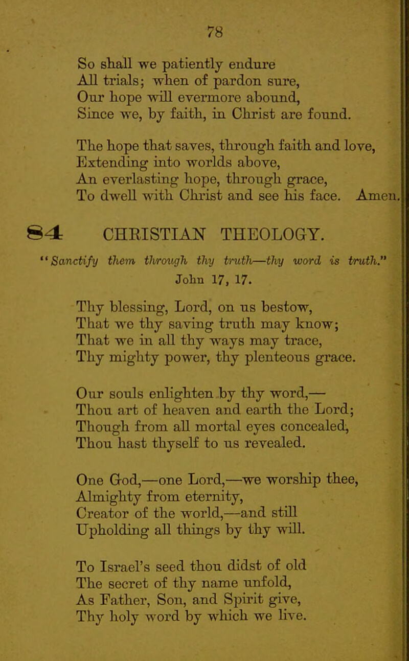 So shall we patiently endure AU trials; when of pardon sure, Our hope will evei*more abound, Since we, by faith, in Christ are found. The hope that saves, through faith and love, lixtending into worlds above. An everlasting hope, through grace, To dwell with Christ and see his face. Amen. 84 CHRISTIAN THEOLOGY. Sanctify them through thy truth—thy word is truth. John 17, 17. Thy blessing, Lord, on us bestow. That we thy saving truth may know; That we in aU thy ways may trace, Thy mighty power, thy plenteous grace. Our souls enlighten by thy word,— Thou art of heaven and earth the Lord; Though from aU mortal eyes concealed, Thou hast thyself to us revealed. One God,—one Lord,—^we worship thee, Almighty from eternity, Creator of the world,—and stiU Upholding aU things by thy will. To Israel's seed thou didst of old The secret of thy name unfold. As Father, Son, and Spirit give. Thy holy word by which we Hve.