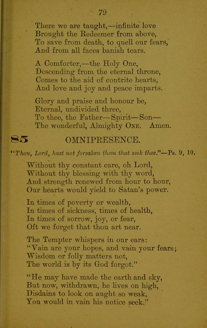 7i) There we are taught,—infinite love Brought the Redeemer from above, To save from death, to quell our fears,^ And from all faces banish tears. A Comforter,—the Holy One, Descending from the eternal throne, Comes to the aid of contrite hearts. And love and joy and peace imparts. Glory and praise and honour be. Eternal, imdivided three, To thee, the Father—Spirit—Son— The wonderful, Almighty One. Amen. 80 OMNIPEESENCE. Thou, Lord, hast not forsaken them that seek thee.—Ps. 9, Without thy constant care, oh Lord, Without thy blessing with thy word. And strength renewed from hour to hour. Our hearts would yield to Satan's power. In times of poverty or wealth. In times of sickness, times of health, In times of sorrow, joy, or fear, Oft we forget that thou art near. The Tempter whispers in our ears: Vain are your hopes, and vain your fears; Wisdom or foUy matters not. The world is by its God forgot. He may have made the earth and sky. But now, withdrawn, he lives on high, Disdains to look on aught so weak, You would in vain his notice seek.