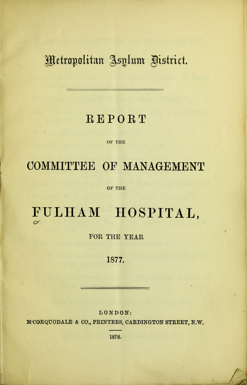 REPOET OF THE COMMITTEE OF MANAGEMENT OF THE FULHAM HOSPITAL, FOR THE YEAR 1877. LONDON: M'CORQUODALE & CO., PRINTERS, CARDINGTON STREET, N.W. 1878.